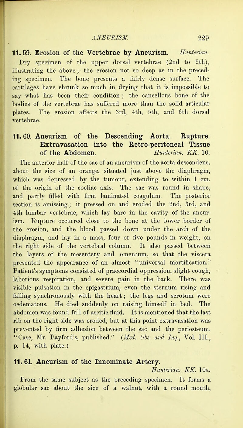 11.59. Erosion of the Vertebrae by Aneurism. Hunterian. Dry specimen of the upper dorsal vertebrae (2nd to 9th), illustrating the above; the erosion not so deep as in the preced- ing specimen. The bone presents a fairly dense surface. The cartilages have shrunk so much in drying that it is impossible to say what has been their condition ; the cancellous bone of the bodies of the vertebrae has suffered more than the solid articular plates. The erosion affects the 3rd, 4th, 5th, and 6th dorsal vertebrae. 11.60. Aneurism of the Descending Aorta. Rupture. Extravasation into the Retro-peritoneal Tissue of the Abdomen. Hunterian. KK. 10. The anterior half of the sac of an aneurism of the aorta descendens, about the size of an orange, situated just above the diaphragm, which was depressed by the tumour, extending to within 1 cm. of the origin of the coeliac axis. The sac was round in shape, and partly filled with firm laminated coagulum. The posterior section is amissing; it pressed on and eroded the 2nd, 3rd, and 4th lumbar vertebrae, which lay bare in the cavity of the aneur- ism. Rupture occurred close to the bone at the lower border of the erosion, and the blood passed down under the arch of the diaphragm, and lay in a mass, four or five pounds in weight, on the right side of the vertebral column. It also passed between the layers of the mesentery and omentum, so that the viscera presented the appearance of an almost universal mortification. Patient's symptoms consisted of praecordial oppression, slight cough, laborious respiration, and severe pain in the back. There was visible pulsation in the epigastrium, even the sternum rising and j falling synchronously with the heart; the legs and scrotum were oedematous. He died suddenly on raising himself in bed. The abdomen was found full of ascitic fluid. It is mentioned that the last rib on the right side was eroded, but at this point extravasation was prevented by firm adhesion between the sac and the periosteum. Case, Mr. Bayford's, published. {Med. Ohs. and Inq., Vol. III., p. 14, with plate.) 11.61. Aneurism of the Innominate Artery. Hunterian. KK. 10a. From the same subject as the preceding specimen. It forms a globular sac about the size of a walnut, with a round mouth,