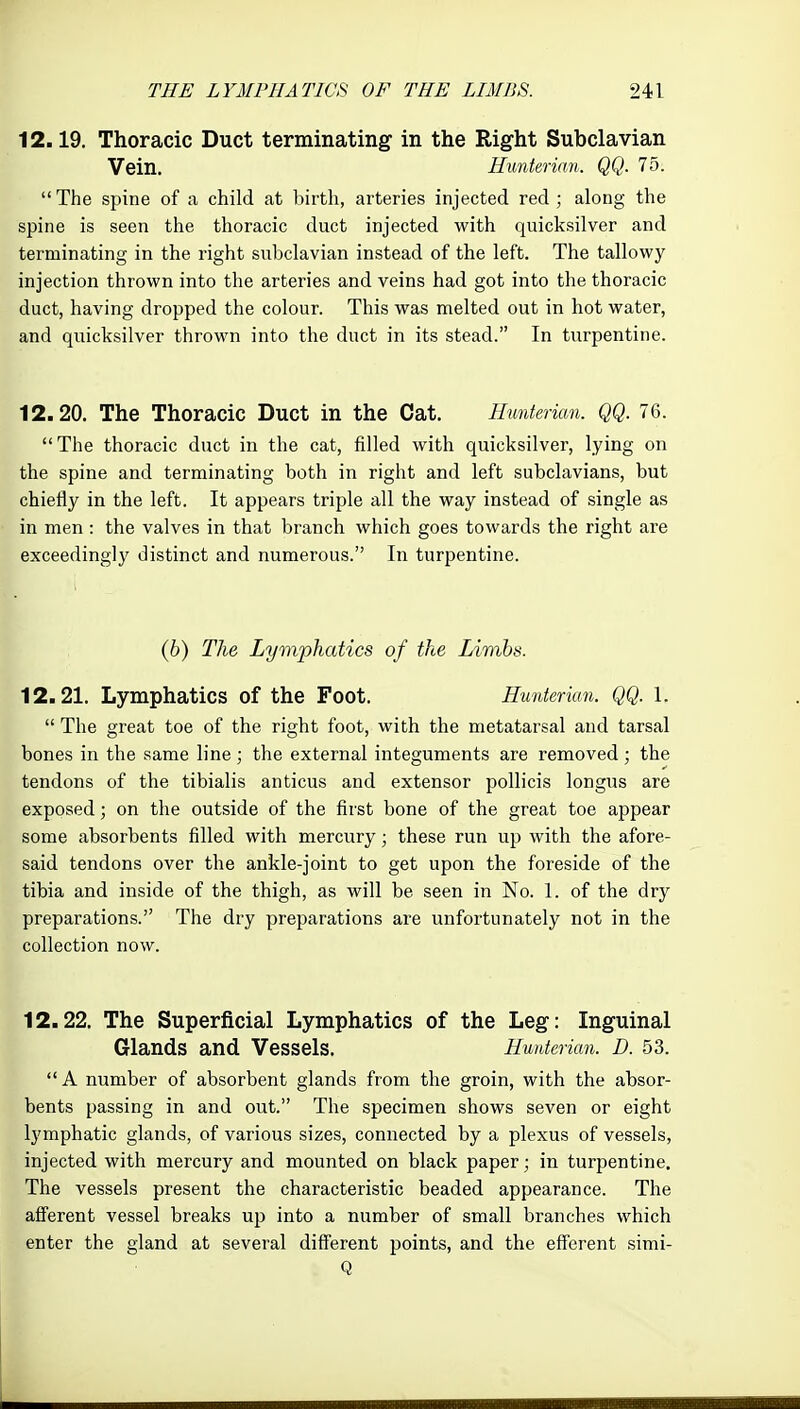 12.19. Thoracic Duct terminating in the Right Subclavian Vein. Hmiterian. QQ. lb.  The spine of a child at birth, arteries injected red ; along the spine is seen the thoracic duct injected with quicksilver and terminating in the right subclavian instead of the left. The tallowy injection thrown into the arteries and veins had got into the thoracic duct, having dropped the colour. This was melted out in hot water, and quicksilver thrown into the duct in its stead. In turpentine. 12.20. The Thoracic Duct in the Cat. Hunterian. QQ. 76. The thoracic duct in the cat, filled with quicksilver, lying on the spine and terminating both in right and left subclavians, but chiefly in the left. It appears triple all the way instead of single as in men : the valves in that branch which goes towards the right are exceedingly distinct and numerous. In turpentine. (6) The Lymphatics of ike Limbs. 12.21. Lymphatics of the Foot. Hunterian. QQ. 1.  The great toe of the right foot, with the metatarsal and tarsal bones in the same line ; the external integuments are removed ; the tendons of the tibialis anticus and extensor poUicis longus are exposed; on the outside of the first bone of the great toe appear some absorbents filled with mercury; these run up with the afore- said tendons over the ankle-joint to get upon the foreside of the tibia and inside of the thigh, as will be seen in No. 1. of the dry preparations. The dry preparations are unfortunately not in the collection now. 12.22. The Superficial Lymphatics of the Leg: Inguinal Glands and Vessels. Hunterian. D. 53.  A number of absorbent glands from the groin, with the absor- bents passing in and out. The specimen shows seven or eight lymphatic glands, of various sizes, connected by a plexus of vessels, injected with mercury and mounted on black paper; in turpentine. The vessels present the characteristic beaded appearance. The afferent vessel breaks up into a number of small branches which enter the gland at several different points, and the efferent simi- Q