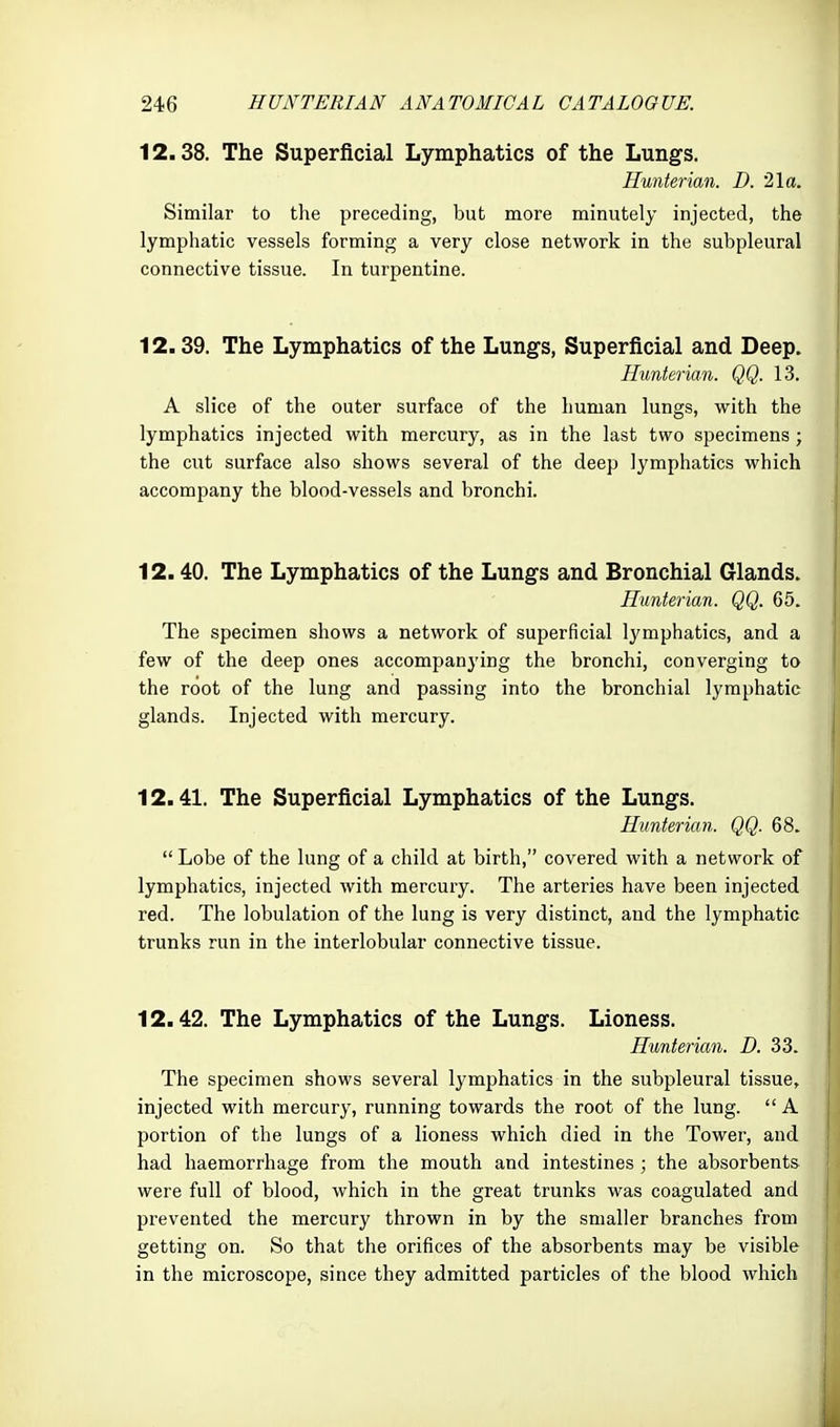 12.38. The Superficial Lymphatics of the Lungs. Hunterian. D. 21a. Similar to the preceding, but more minutely injected, the lymphatic vessels forming a very close network in the subpleural connective tissue. In turpentine. 12.39. The Lymphatics of the Lungs, Superficial and Deep. Hunterian. QQ. 13. A slice of the outer surface of the human lungs, with the lymphatics injected with mercury, as in the last two specimens ; the cut surface also shows several of the deep lymphatics which accompany the blood-vessels and bronchi. 12.40. The Lymphatics of the Lungs and Bronchial Glands. Hunterian. QQ. 65. The specimen shows a network of superficial lymphatics, and a few of the deep ones accompanying the bronchi, converging to the root of the lung and passing into the bronchial lymphatic glands. Injected with mercury. 12.41. The Superficial Lymphatics of the Lungs. Hunterian. QQ. 68.  Lobe of the lung of a child at birth, covered with a network of lymphatics, injected with mercury. The arteries have been injected red. The lobulation of the lung is very distinct, and the lymphatic trunks run in the interlobular connective tissue. 12.42. The Lymphatics of the Lungs. Lioness. Hunterian. D. 33. The specimen shows several lymphatics in the subpleural tissue, injected with mercury, running towards the root of the lung. A portion of the lungs of a lioness which died in the Tower, and had haemorrhage from the mouth and intestines ; the absorbents were full of blood, which in the great trunks was coagulated and prevented the mercury thrown in by the smaller branches from getting on. So that the orifices of the absorbents may be visible in the microscope, since they admitted particles of the blood which