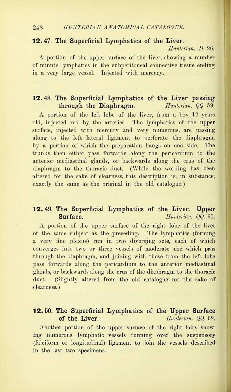 12.47. The Superficial Lymphatics of the Liver. Uunterian. D. 26. A portion of the upper surface of the liver, showing a number of minute lymphatics in the subperitoneal connective tissue ending in a very large vessel. Injected with mercury. 12.48. The Superficial Lymphatics of the Liver passing through the Diaphragm. Hunterian. QQ. 59. A portion of the left lobe of the liver, from a boy 12 years old, injected red by the arteries. The lymphatics of the upper surface, injected with mercury and very numerous, are passing along to the left lateral ligament to perforate the diaphragm, by a portion of which the preparation hangs on one side. The trunks then either pass forwards along the pericardium to the anterior mediastinal glands, or backwards along the crus of the diaphragm to the thoracic duct. (While the wording has been altered for the sake of clearness, this description is, in substance, exactly the same as the original in the old catalogue.) 12. 49. The Superficial Lymphatics of the Liver. Upper Surface. Hunterian. QQ. 61. A portion of the upper surface of the right lobe of the liver of the same subject as the preceding. The lymphatics (forming a very fine plexus) run in two diverging sets, each of which converges into two or three vessels of moderate size which pass through the diaphragm, and joining with those from the left lobe pass forwards along the pericardium to the anterior mediastinal glands, or backwards along the crus of the diaphragm to the thoracic duct. (Slightly altered from the old catalogue for the sake of clearness.) 12.50. The Superficial Lymphatics of the Upper Surface of the Liver. Hunterian. QQ. 62. Another portion of the upper surface of the right lobe, show- ing numerous lymphatic vessels running over the suspensory (falciform or longitudinal) ligament to join the vessels described in the last two specimens.