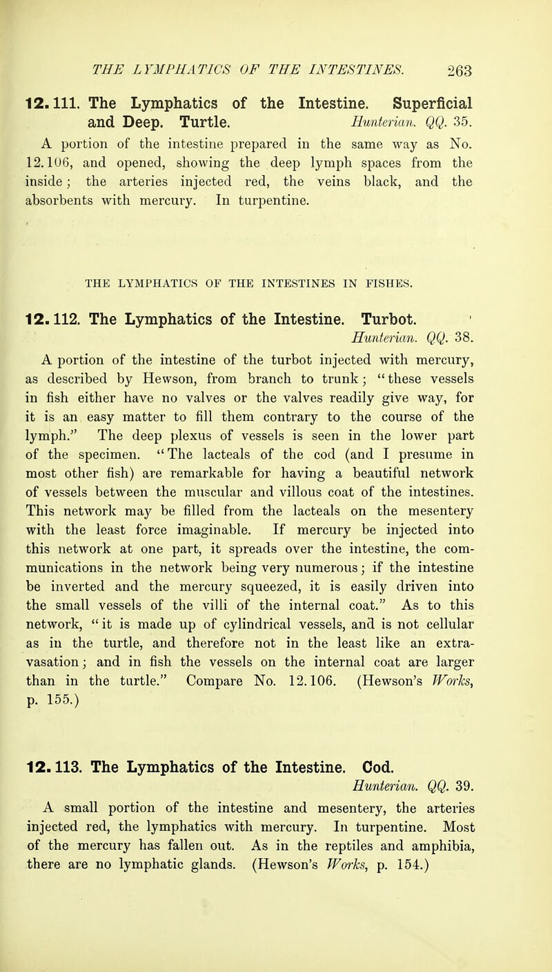 12.111. The Lymphatics of the Intestine. Superficial and Deep. Turtle. Eunterian. QQ. 35. A portion of the intestine prepared in the same way as No. 12.106, and opened, showing the deep lymph spaces from the inside; the arteries injected red, the veins black, and the absorbents with mercury. In turpentine. THE LYMPHATICS OF THE INTESTINES IN FISHES. 12.112. The Lymphatics of the Intestine. Turbot. Hunterian. QQ. 38. A portion of the intestine of the turbot injected with mercury, as described by Hewson, from branch to trunk;  these vessels in fish either have no valves or the valves readily give way, for it is an easy matter to fill them contrary to the course of the lymph. The deep plexus of vessels is seen in the lower part of the specimen.  The lacteals of the cod (and I presume in most other fish) are remarkable for having a beautiful network of vessels between the muscular and villous coat of the intestines. This network may be filled from the lacteals on the mesentery with the least force imaginable. If mercury be injected into this network at one part, it spreads over the intestine, the com- munications in the network being very numerous; if the intestine be inverted and the mercury squeezed, it is easily driven into the small vessels of the villi of the internal coat. As to this network,  it is made up of cylindrical vessels, and is not cellular as in the turtle, and therefore not in the least like an extra- vasation ; and in fish the vessels on the internal coat are larger than in the turtle. Compare No. 12.106. (Hewson's Warhs, p. 155.) 12.113. The Lymphatics of the Intestine. Cod. Eunterian. QQ. 39. A small portion of the intestine and mesentery, the arteries injected red, the lymphatics with mercury. In turpentine. Most of the mercury has fallen out. As in the reptiles and amphibia, there are no lymphatic glands. (Hewson's Works, p. 154.)