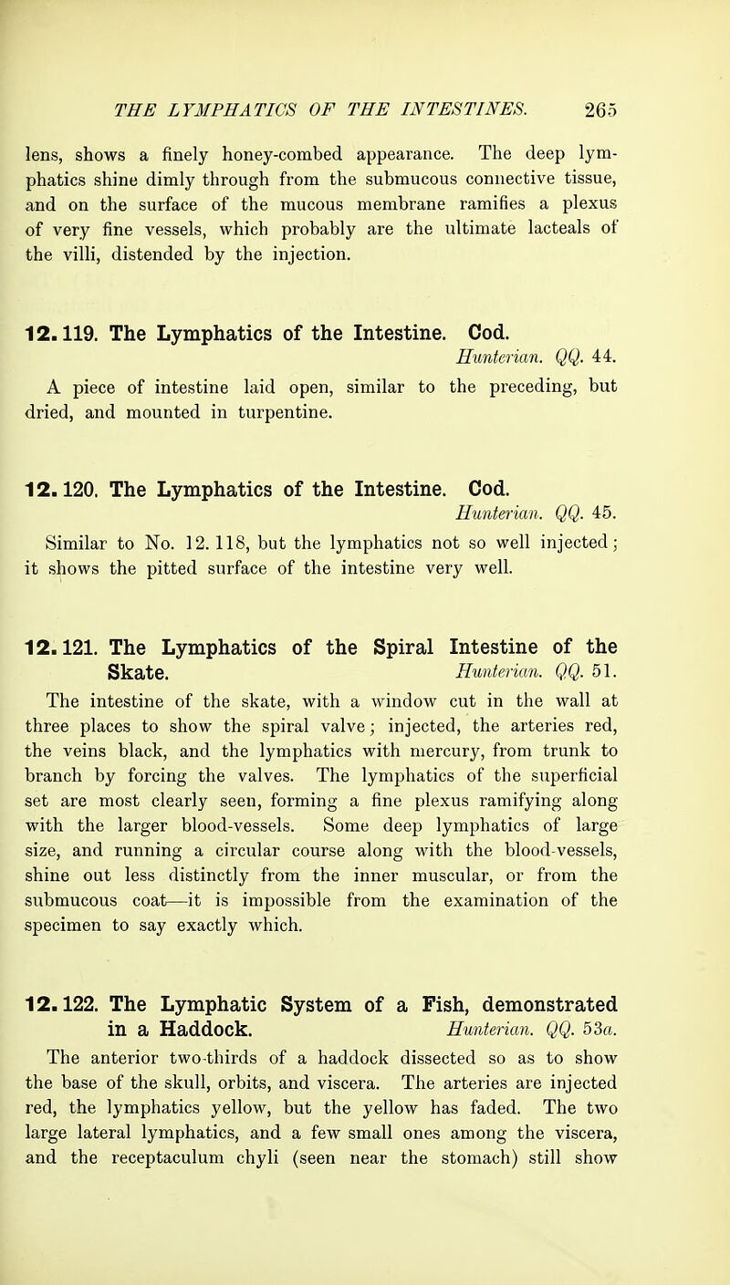 lens, shows a finely honey-combed appearance. The deep lym- phatics shine dimly through from the submucous connective tissue, and on the surface of the mucous membrane ramifies a plexus of very fine vessels, which probably are the ultimate lacteals of the villi, distended by the injection. 12.119. The Lymphatics of the Intestine. Cod. Hunterian. QQ. 44. A piece of intestine laid open, similar to the preceding, but dried, and mounted in turpentine. 12.120. The Lymphatics of the Intestine. Cod. Hunterian. QQ. 45. Similar to No. 12.118, but the lymphatics not so well injected; it shows the pitted surface of the intestine very well. 12.121. The Lymphatics of the Spiral Intestine of the Skate. Hunterian. QQ. 51. The intestine of the skate, with a window cut in the wall at three places to show the spiral valve; injected, the arteries red, the veins black, and the lymphatics with mercury, from trunk to branch by forcing the valves. The lymphatics of the superficial set are most clearly seen, forming a fine plexus ramifying along with the larger blood-vessels. Some deep lymphatics of large size, and running a circular course along with the blood-vessels, shine out less distinctly from the inner muscular, or from the submucous coat—it is impossible from the examination of the specimen to say exactly which. 12.122. The Lymphatic System of a Fish, demonstrated in a Haddock. Hunterian. QQ. 53a. The anterior two-thirds of a haddock dissected so as to show the base of the skull, orbits, and viscera. The arteries are injected red, the lymphatics yellow, but the yellow has faded. The two large lateral lymphatics, and a few small ones among the viscera, and the receptaculum chyli (seen near the stomach) still show