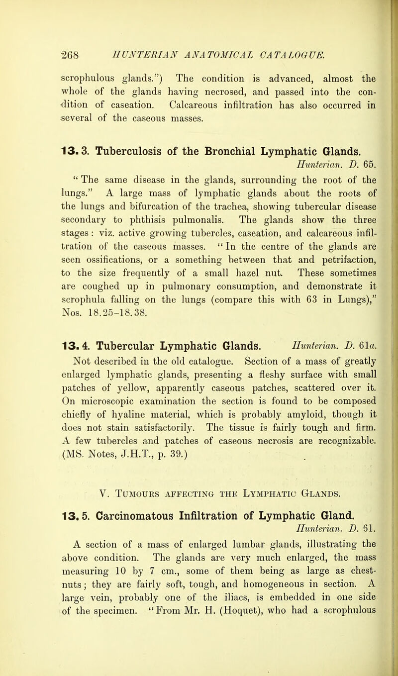 scrophulous glands.) The condition is advanced, almost the whole of the glands having necrosed, and passed into the con- •dition of caseation. Calcareous infiltration has also occurred in several of the caseous masses. 13.3. Tuberculosis of the Bronchial Lymphatic Glands. Himteriun. D. 65.  The same disease in the glands, surrounding the root of the lungs. A large mass of lymphatic glands about the roots of the lungs and bifurcation of the trachea, showing tubercular disease secondary to phthisis pulmonalis. The glands show the three stages: viz. active growing tubercles, caseation, and calcareous infil- tration of the caseous masses.  In the centre of the glands are seen ossifications, or a something between that and petrifaction, to the size frequently of a small hazel nut. These sometimes are coughed up in pulmonary consumption, and demonstrate it scrophula falling on the lungs (compare this with 63 in Lungs), Nos. 18.25-18.38. 13.4. Tubercular Lymphatic Glands. Hunterian. D. 61«. Not described in the old catalogue. Section of a mass of greatly enlarged lymphatic glands, presenting a fleshy surface with small patches of yellow, apparently caseous patches, scattered over it. On microscopic examination the section is found to be composed chiefly of hyaline material, which is probably amyloid, though it does not stain satisfactorily. The tissue is fairly tough and firm. A few tubercles and patches of caseous necrosis are recognizable. (MS. Notes, J.H.T., p. 39.) V. Tumours affecting the Lymphatic Glands. 13.5. Carcinomatous Infiltration of Lymphatic Gland. Hunterian. D. 31. A section of a mass of enlarged lumbar glands, illustrating the above condition. The glands are very much enlarged, the mass measuring 10 by 7 cm., some of them being as large as chest- nuts ; they are fairl}^ soft, tough, and homogeneous in section. A large vein, probably one of the iliacs, is embedded in one side of the specimen. From Mr. H. (Hoquet), who had a scrophulous