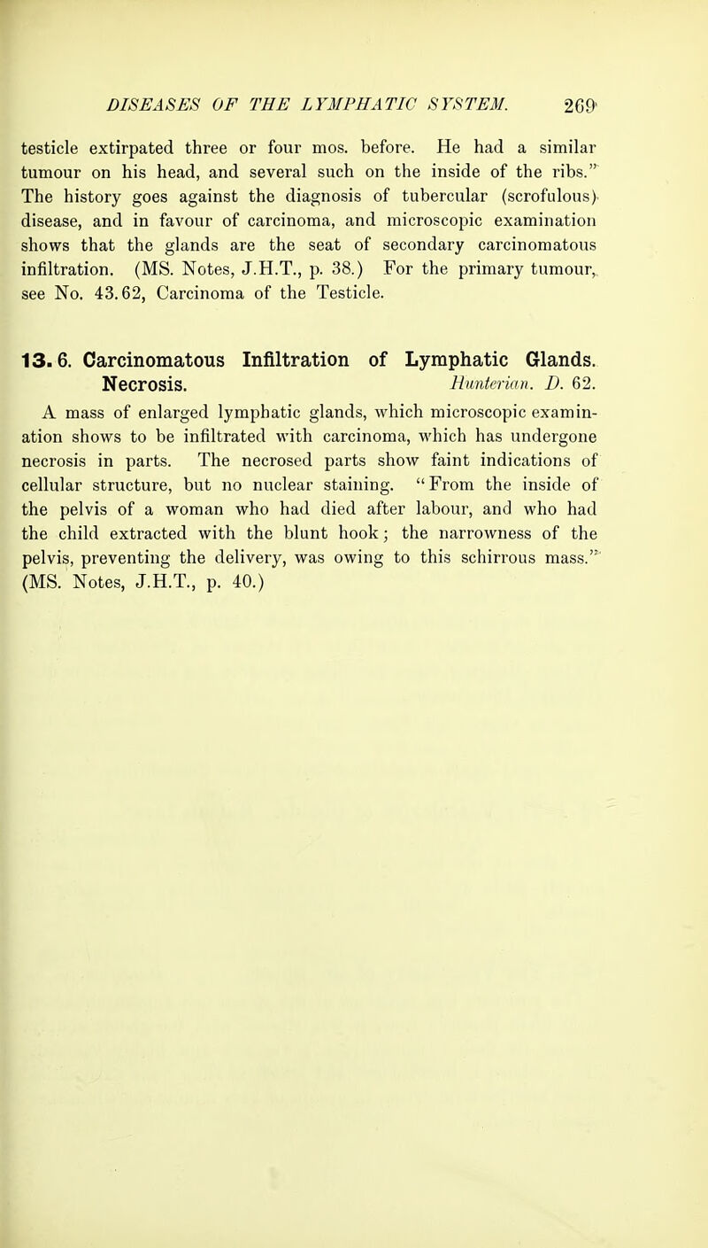 testicle extirpated three or four mos. before. He had a similar tumour on his head, and several such on the inside of the ribs. The history goes against the diagnosis of tubercular (scrofulous) disease, and in favour of carcinoma, and microscopic examination shows that the glands are the seat of secondary carcinomatous infiltration. (MS. Notes, J.H.T., p. 38.) For the primary tumour,, see No. 43.62, Carcinoma of the Testicle. 13.6. Carcinomatous Infiltration of Lymphatic Glands. Necrosis. Hunterian. D. 62. A mass of enlarged lymphatic glands, which microscopic examin- ation shows to be infiltrated with carcinoma, which has undergone necrosis in parts. The necrosed parts show faint indications of cellular structure, but no nuclear staining.  From the inside of the pelvis of a woman who had died after labour, and who had the child extracted with the blunt hook; the narrowness of the pelvis, preventing the delivery, was owing to this schirrous mass.'*' (MS. Notes, J.H.T., p. 40.)
