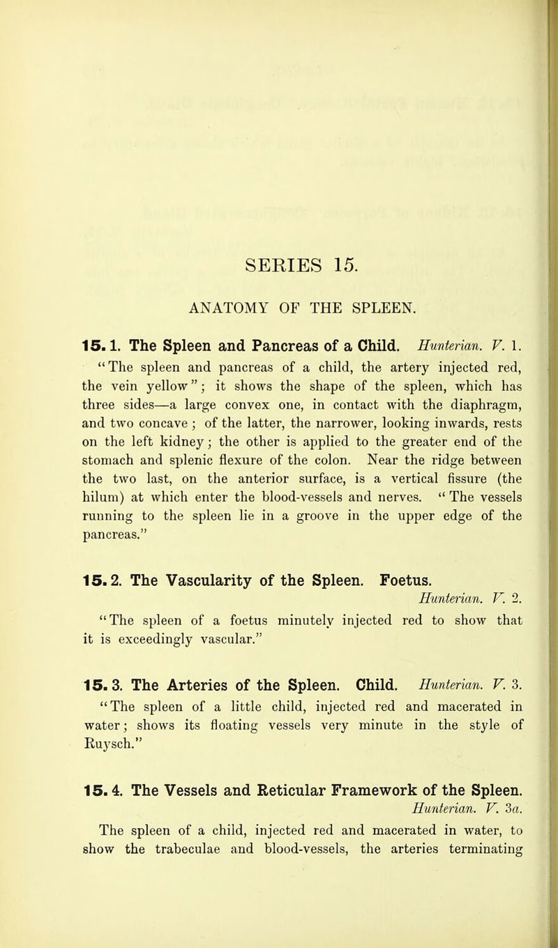 ANATOMY OF THE SPLEEN. 15.1. The Spleen and Pancreas of a Child. Hunterian. V. l. The spleen and pancreas of a child, the artery injected red, the vein yellow; it shows the shape of the spleen, which has three sides—a large convex one, in contact with the diaphragm, and two concave ; of the latter, the narrower, looking inwards, rests on the left kidney; the other is applied to the greater end of the stomach and splenic flexure of the colon. Near the ridge between the two last, on the anterior surface, is a vertical fissure (the hilum) at which enter the blood-vessels and nerves.  The vessels running to the spleen lie in a groove in the upper edge of the pancreas. 15.2. The Vascularity of the Spleen. Foetus. Hunterian. V. 2. The spleen of a foetus minutely injected red to show that it is exceedingly vascular. 15.3. The Arteries of the Spleen. Child. Hunterian. V. 3. The spleen of a little child, injected red and macerated in water; shows its floating vessels very minute in the style of Euysch. 15.4. The Vessels and Reticular Framework of the Spleen. Hunterian. V. 3a. The spleen of a child, injected red and macerated in water, to show the trabeculae and blood-vessels, the arteries terminating