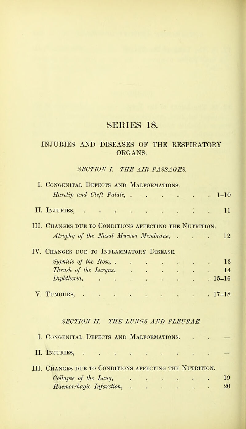 SEKIES 18. INJURIES AND DISEASES OF THE RESPIRATORY ORGANS. SECTION I. THE AIR PASSAGES. I. Congenital Defects and Malformations. Harelip and Cleft Palate, ...... 1-10 II. Injuries, i . 11 III. Changes due to Conditions affecting the Nutrition. Atrophy of the Nasal Mucous Membrane, . . . 12 IV. Changes due to Inflammatory Disease. Syphilis of the Nose, . . . . . . . 13 Thrush of the Larynx, . . . . . . 14 Diphtheria, . . . . . . . .15-16 V. Tumours, 17-18 SECTION II. THE LUNGS AND PLEURAE. I. Congenital Defects and Malformations. . . — II. Injuries, — III. Changes due to Conditions affecting the Nutrition. Collapse of the Lung, . . . . . . 19 Haemorrliagic Infarction, . . . . ... 20