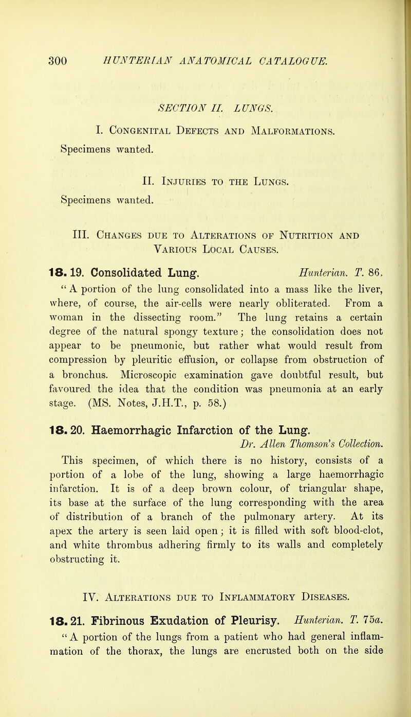 SECTION IL LUNGS. I. Congenital Defects and Malformations. Specimens wanted. II. Injuries to the Lungs. Specimens wanted. III. Changes due to Alterations of Nutrition and Various Local Causes. 18.19. Consolidated Lung. Hunterian. T. 86,  A portion of the lung consolidated into a mass like the liver, where, of course, the air-cells were nearly obliterated. From a woman in the dissecting room. The lung retains a certain degree of the natural spongy texture; the consolidation does not appear to be i:)neumonic, but rather what would result from compression by pleuritic effusion, or collapse from obstruction of a bronchus. Microscopic examination gave doubtful result, but favoured the idea that the condition was pneumonia at an early stage. (MS. Notes, J.H.T., p. 58.) 18.20. Haemorrhagic Infarction of the Lung. Dr. Allen Thom.sonIs Collection. This specimen, of which there is no history, consists of a portion of a lobe of the lung, showing a large haemorrhagic infarction. It is of a deep brown colour, of triangular shape, its base at the surface of the lung corresponding with the area of distribution of a branch of the pulmonary artery. At its apex the artery is seen laid open; it is filled with soft blood-clot, and white thrombus adhering firmly to its walls and completely obstructing it. IV. Alterations due to Inflammatory Diseases. 18.21. Fibrinous Exudation of Pleurisy. Hunterian. T. 75a.  A portion of the lungs from a patient who had general inflam- mation of the thorax, the lungs are encrusted both on the side