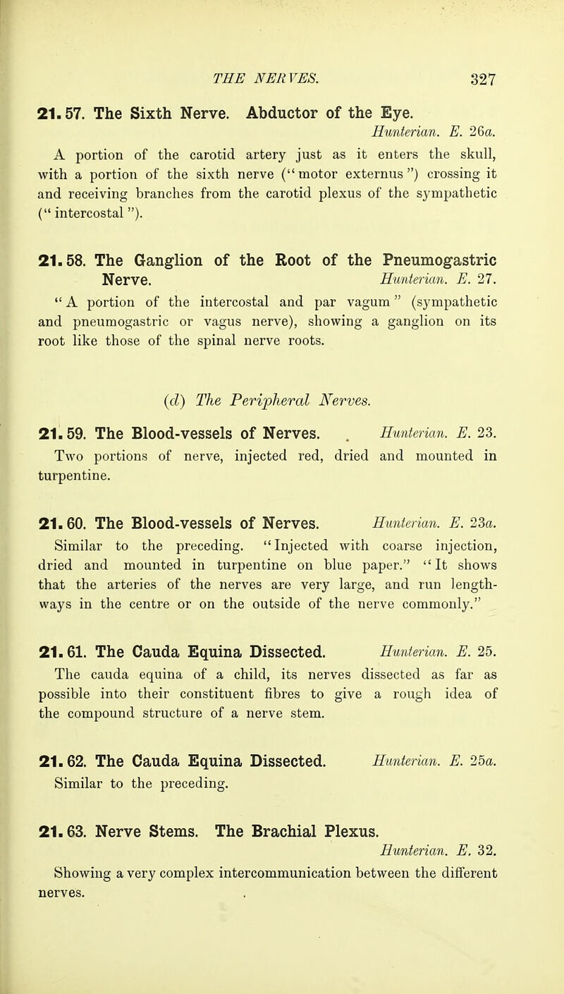 21.57. The Sixth Nerve. Abductor of the Eye. Himterian. E. 26a. A portion of the carotid artery just as it enters the skull, with a portion of the sixth nerve (motor externus ) crossing it and receiving branches from the carotid plexus of the sympathetic ( intercostal). 21.58. The Ganglion of the Root of the Pneumogastric Nerve. Himterian. E. 27.  A portion of the intercostal and par vagum (sympathetic and pneumogastric or vagus nerve), showing a ganglion on its root like those of the spinal nerve roots. {cl) The Peripheral Nerves. 21.59. The Blood-vessels of Nerves. . Hunterian. E. 23. Two portions of nerve, injected red, dried and mounted in turpentine. 21.60. The Blood-vessels of Nerves. Hunterian. E. 23a. Similar to the preceding. Injected with coarse injection, dried and mounted in turpentine on blue paper. It shows that the arteries of the nerves are very large, and run length- ways in the centre or on the outside of the nerve commonly. 21.61. The Cauda Equina Dissected. Hunterian. E. 25, The Cauda equina of a child, its nerves dissected as far as possible into their constituent fibres to give a rough idea of the compound structure of a nerve stem. 21.62. The Cauda Equina Dissected. Hunterian. E. 25a. Similar to the preceding. 21.63. Nerve Stems. The Brachial Plexus. Hunterian. E. 32. Showing a very complex intercommunication between the different nerves.
