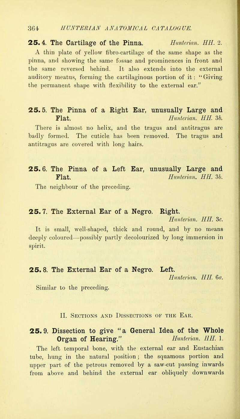 25.4. The Cartilage of the Pinna. Huntenan. HH. 2. A thin plate of yellow fibro-cartilage of the same shape as the pinna, and showing the same fossae and prominences in front and the same reversed behind. It also extends into the external auditory meatus, forming the cartilaginous portion of it :  Giving the permanent shape with flexibility to the external ear. 25.5. The Pinna of a Right Ear, unusually Large and Flat. Hunterian. HH. 3b. There is almost no helix, and the tragus and antitragus are badly formed. The cuticle has been removed. The tragus and antitragus are covered with long hairs. 25.6. The Pinna of a Left Ear, unusually Large and Flat. Hunterian. HH. U. The neighbour of the preceding. 25.7. The External Ear of a Negro. Right. Hunterian. HH. 3c. It is small, well-shaped, thick and round, and by no means deeply coloured—possibly partly decolourized by long immersion in spirit. 25.8. The External Ear of a Negro. Left. Hunterian. HH. 6a. Similar to the preceding. II. Sections and Dissections of the Ear. 25.9. Dissection to give a General Idea of the Whole Organ of Hearing. Hunterian. HH. 1. The left temporal bone, with the external ear and Eustachian tube, hung in the natural position; the squamous portion and upper part of the petrous removed by a saw-cut passing inwards from above and behind the external ear obhquely downwards