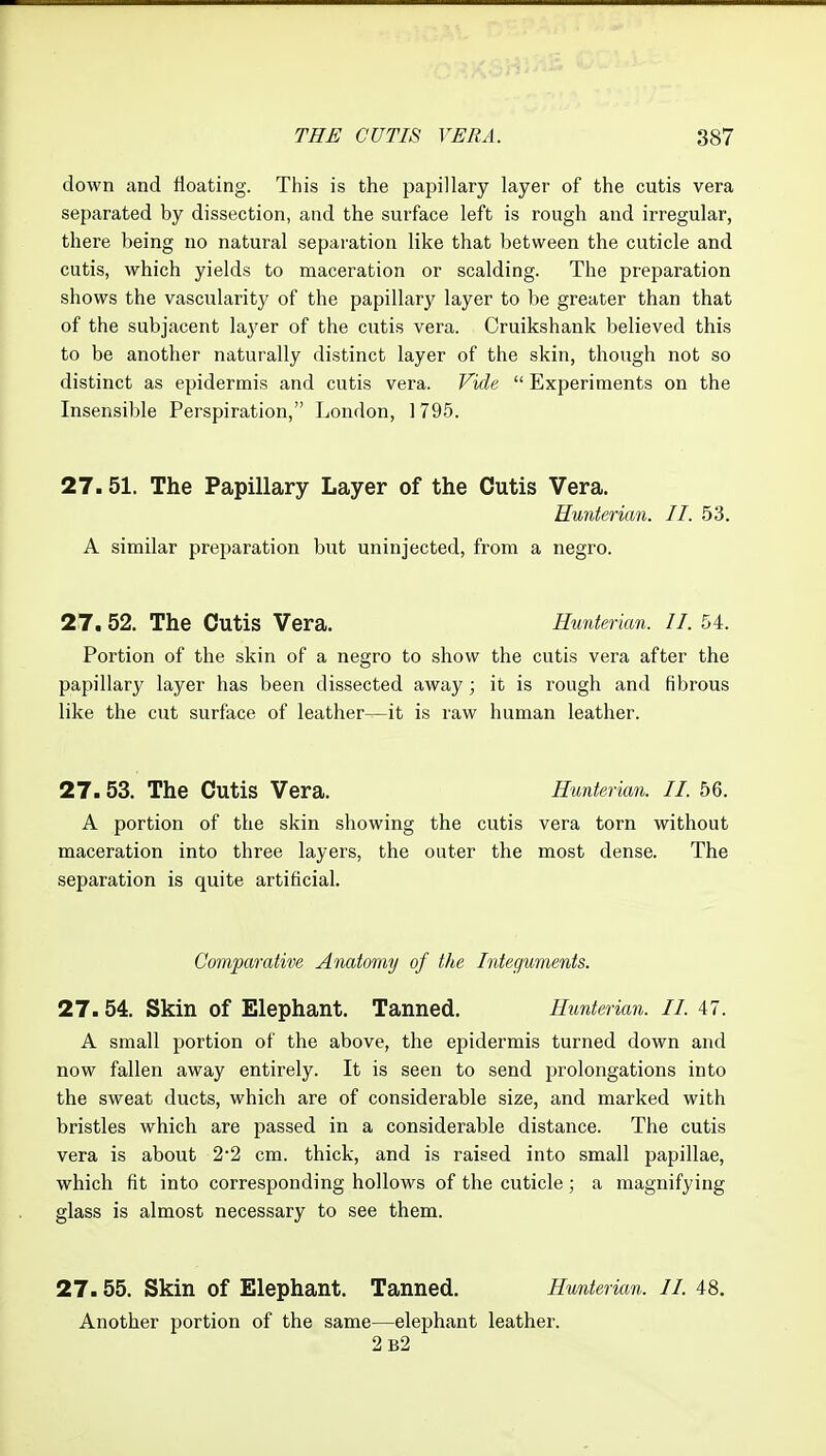 down and floating. This is the pajjillary layer of the cutis vera separated by dissection, and the surface left is rough and irregular, there being no natural separation like that between the cuticle and cutis, which yields to maceration or scalding. The preparation shows the vascularity of the papillary layer to be greater than that of the subjacent laj^er of the cutis vera. Oruikshank believed this to be another naturally distinct layer of the skin, though not so distinct as epidermis and cutis vera. Vide  Experiments on the Insensible Perspiration, London, 1795. 27.51. The Papillary Layer of the Cutis Vera. Hunterian. II. 53. A similar preparation but uninjected, from a negro. 27, 52. The Cutis Vera. Hunterian. II. 54. Portion of the skin of a negro to show the cutis vera after the papillary layer has been dissected away; it is rough and fibrous like the cut surface of leather—it is raw human leather. 27.53. The Cutis Vera. Hunterian. II. 56. A portion of the skin showing the cutis vera torn without maceration into three layers, the outer the most dense. The separation is quite artificial. Comparative Anatomy of the Integuments. 27.54. Skin of Elephant. Tanned. Hunterian. II. 47. A small portion of the above, the epidermis turned down and now fallen away entirely. It is seen to send prolongations into the sweat ducts, which are of considerable size, and marked with bristles which are passed in a considerable distance. The cutis vera is about 2*2 cm. thick, and is raised into small papillae, which fit into corresponding hollows of the cuticle; a magnifying glass is almost necessary to see them. 27.55. Skin of Elephant. Tanned. Hunterian. II. 48. Another portion of the same—elephant leather. 2b2