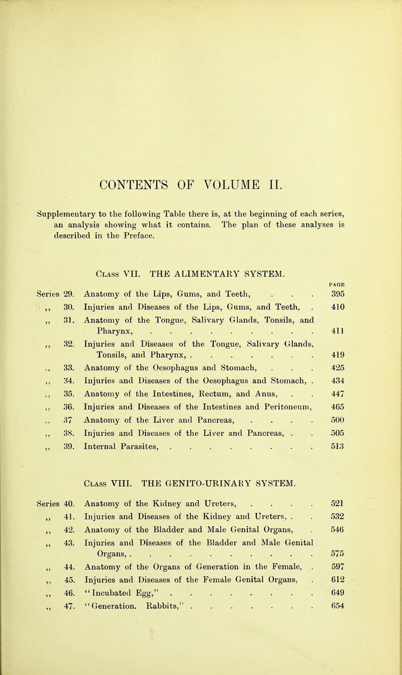 CONTENTS OF VOLUME 11. Supplementary to the following Table there is, at the beginning of each series, an analysis showing what it contains. The plan of these analyses is described in the Preface. Class VII. THE ALIMENTARY SYSTEM. PAOE Series 29. Anatomy of the Lips, Gums, and Teeth, . . . 395 ,, 30. Injuries and Diseases of the Lips, Gums, and Teeth, . 410 ,, 31. Anatomy of the Tongue, Salivary Glands, Tonsils, and Pharynx, ......... 411 ,, 32. Injuries and Diseases of the Tongue, Salivary Glands, Tonsils, and Pharynx, 419 ,, 33. Anatomy of the Oesophagus and Stomach, . . . 425 ,, 34. Injuries and Diseases of the Oesophagus and Stomach, . 434 35. Anatomy of the Intestines, Rectum, and Anus, . . 447 ,, 36. Injuries and Diseases of the Intestines and Peritoneum, 465 37 Anatomy of the Liver and Pancreas, .... 500 38. Injuries and Diseases of the Liver and Pancreas, . . 505 39. Internal Parasites, ........ 513 Class VIII. THE GENITO-URINARY SYSTEM. Series 40. Anatomy of the Kidney and Ureters, .... 521 ,, 41. Injuries and Diseases of the Kidney and Ureters^ . . 532 ,, 42. Anatomy of the Bladder and Male Genital Organs, 546 ,, 43. Injuries and Diseases of the Bladder and Male Genital Organs, 575 ,, 44. Anatomy of the Organs of Generation in the Female, . 597 ,, 45. Injuries and Diseases of the Female Genital Organs, . 612 „ 46. Incubated Egg, 649 ,, 47. Generation. Rabbits, ....... 654