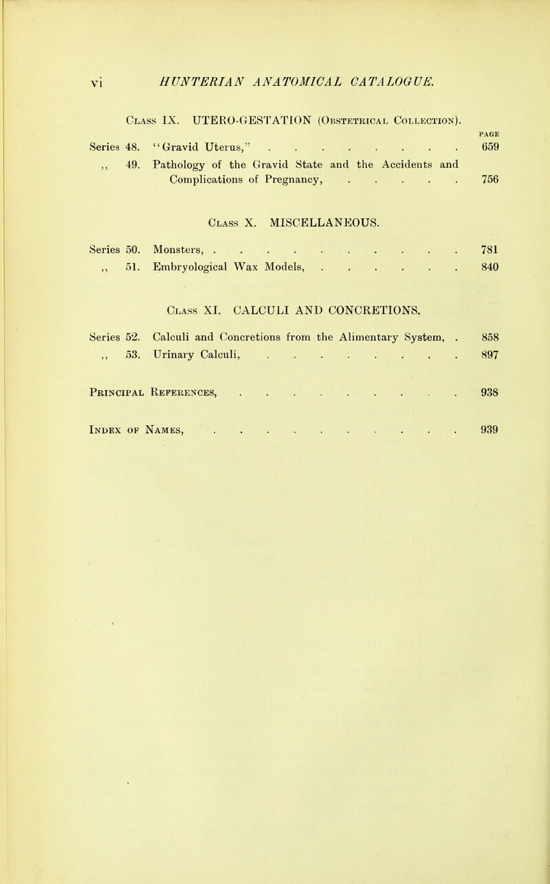 VI Class IX. UTERO-GESTATION (Obstetrical Collection). PAGE Series 48. Gravid Uterus, 659 ,, 49. Pathology of the Gravid State and the Accidents and Complications of Pregnancy, ..... 756 Class X. MISCELLANEOUS. Series 50. Monsters 781 ,, 51. Embryological Wax Models, 840 Class XI. CALCULI AND CONCRETIONS. Series 52. Calculi and Concretions from the Alimentary System, . 858 53. Urinary Calculi, 897 Principal References 938 Index of Names, 939