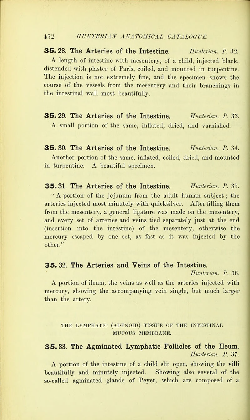 35.28. The Arteries of the Intestine. Huntenan. P. 32. A length of intestine with mesentery, of a child, injected black, distended with plaster of Paris, coiled, and mounted in turpentine. The injection is not extremely fine, and the specimen shows the course of the vessels from the mesentery and their branchings in the intestinal wall most beautifully. 35.29. The Arteries of the Intestine. Hunterian. F. 33. A small portion of the same, inflated, dried, and varnished. 35.30. The Arteries of the Intestine. Hunterian. P. 34. Another portion of the same, inflated, coiled, dried, and mounted in turpentine. A beautiful specimen. 35.31. The Arteries of the Intestine. Hunterian. P. 35. A portion of the jejunum from the adult human subject; the arteries injected most minutely with quicksilver. After filling them from the mesentery, a general ligature was made on the mesentery, and every set of arteries and veins tied separately just at the end (insertion into the intestine) of the mesentery, otherwise the mercury escaped by one set, as fast as it was injected by the other. 35. 32. The Arteries and Veins of the Intestine. Hunterian. P. 36. A portion of ileum, the veins as well as the arteries injected with mercury, showing the accompanying vein single, but much larger than the artery. THE LYMPHATIC (ADENOID) TISSUE OF THE INTESTINAL MUCOUS MEMBRANE. 35.33. The Agminated Lymphatic Follicles of the Ileum. Hunterian. P. 37. A portion of the intestine of a child slit open, showing the villi beautifully and minutely injected. Showing also several of the so-called agminated glands of Peyer, which are composed of a