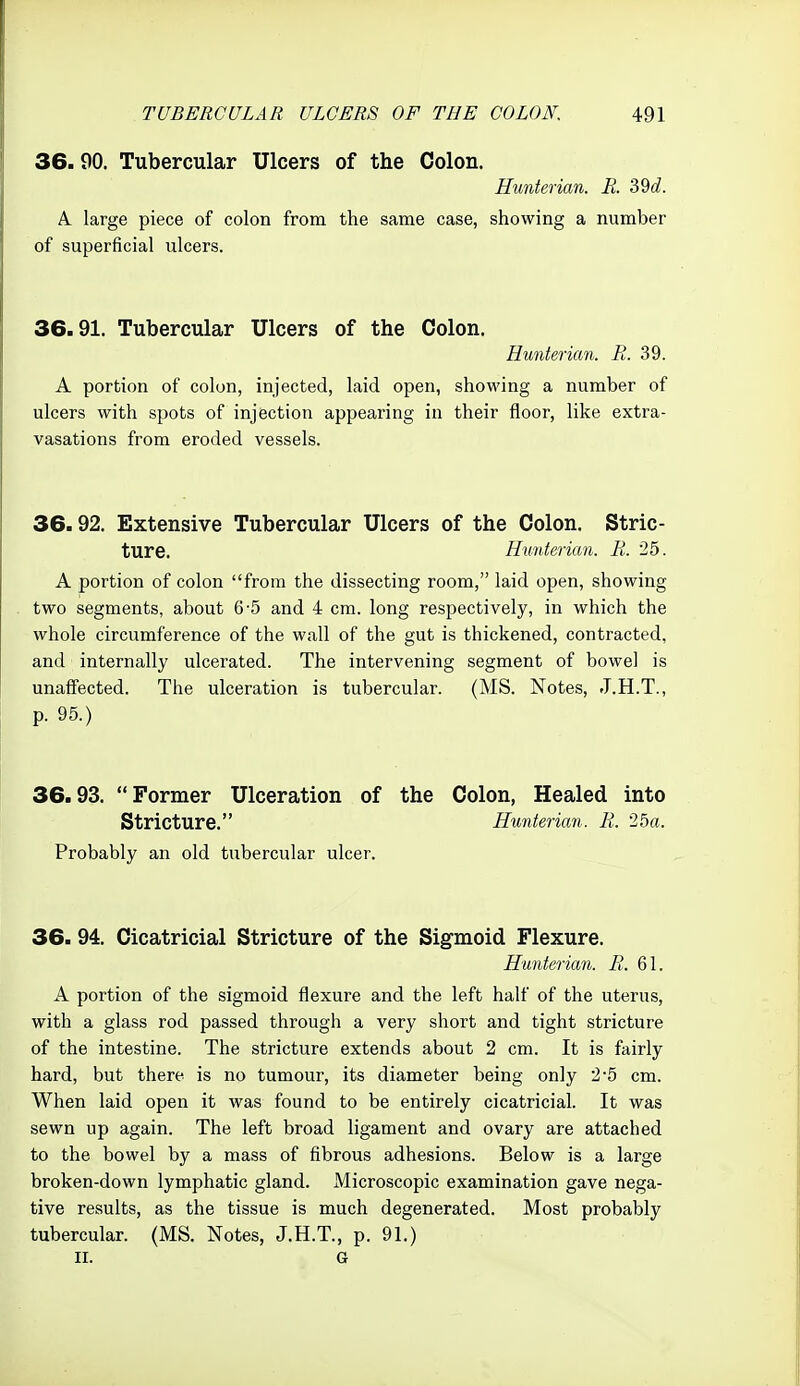 36.90. Tubercular Ulcers of the Colon. Hunterian. R. 39c?. A large piece of colon from the same case, showing a number of superficial ulcers. 36.91. Tubercular Ulcers of the Colon. Huntericm. R. 39. A portion of colon, injected, laid open, showing a number of ulcers with spots of injection appearing in their floor, like extra- vasations from eroded vessels. 36.92. Extensive Tubercular Ulcers of the Colon. Stric- ture. Htmterian. R. 25. A portion of colon from the dissecting room, laid open, showing two segments, about 6-5 and 4 cm. long respectively, in which the whole circumference of the wall of the gut is thickened, contracted, and internally ulcerated. The intervening segment of bowel is unaff'ected. The ulceration is tubercular. (MS. Notes, J.H.T., p. 95.) 36.93. Former Ulceration of the Colon, Healed into Stricture. Hunterian. R. 25a. Probably an old tubercular ulcer. 36. 94. Cicatricial Stricture of the Sigmoid Flexure. Hunterian. R. Q\. A portion of the sigmoid flexure and the left half of the uterus, with a glass rod passed through a very short and tight stricture of the intestine. The stricture extends about 2 cm. It is fairly hard, but there is no tumour, its diameter being only 2-5 cm. When laid open it was found to be entirely cicatricial. It was sewn up again. The left broad ligament and ovary are attached to the bowel by a mass of fibrous adhesions. Below is a large broken-down lymphatic gland. Microscopic examination gave nega- tive results, as the tissue is much degenerated. Most probably tubercular. (MS. Notes, J.H.T., p. 91.) II. G