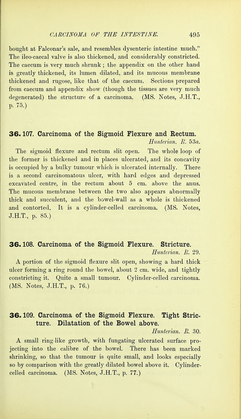 bought at Falconar's sale, and resembles dysenteric intestine much. The ileo-caecal valve is also thickened, and considerably constricted. The caecum is very much shrunk; the appendix on the other hand is greatly thickened, its lumen dilated, and its mucous membrane thickened and rugose, like that of the caecum. Sections prepared from caecum and appendix show (though the tissues are very much degenerated) the structure of a carcinoma. (MS. Notes, J.H.T., p. 75.) 36.107. Carcinoma of the Sigmoid Flexure and Rectum. Hunterian. R. 53a. The sigmoid flexure and rectum slit open. The whole loop of the former is thickened and in places ulcerated, and its concavity is occupied by a bulky tumour which is ulcerated internally. There is a second carcinomatous ulcer, with hard edges and depressed excavated centre, in the rectum about 5 cm. above the anus. The mucous membrane between the two also appears abnormally thick and succulent, and the bowel-wall as a whole is thickened and contorted. It is a cylinder-celled carcinoma. (MS. Notes, J.H.T., p. 85.) 36.108. Carcinoma of the Sigmoid Flexure. Stricture. Hunterian. E. 29. A portion of the sigmoid flexure slit open, showing a hard thick ulcer forming a ring round the bowel, about 2 cm. wide, and tightly constricting it. Quite a small tumour. Cylinder-celled carcinoma. (MS. Notes, J.H.T., p. 76.) 36.109. Carcinoma of the Sigmoid Flexure. Tight Stric- ture. Dilatation of the Bowel above. Hunterian. R. 30. A small ring-like growth, with fungating ulcerated surface pro- jecting into the calibre of the bowel. There has been marked shrinking, so that the tumour is quite small, and looks especially so by comparison with the greatl}' dilated bowel above it. Cylinder- celled carcinoma. (MS. Notes, J.H.T., p. 77.)