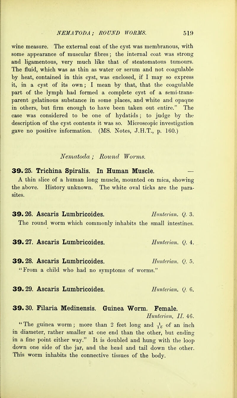 wine measure. The external coat of the cyst was membranous, with some appearance of muscular fibres; the internal coat was strong and ligamentous, verj' much like that of steatomatoiis tumours. The fluid, which was as thin as water or serum and not coagulable by heat, contained in this cyst, was enclosed, if I may so express it, in a cyst of its own; I mean by that, that the coagulable part of the lymph had formed a complete cyst of a semi-trans- parent gelatinous substance in some places, and white and opaque in others, but firm enough to have been taken out entire. The case was considered to be one of hydatids; to judge by the description of the cyst contents it was so. Microscopic investigation gave no positive information. (MS. Notes, J.H.T., p. 160.) Nematoda; Round Worms. 39.25. Trichina Spiralis. In Human Muscle. — A thin slice of a human long muscle, mounted on mica, showing the above. History unknown. The white oval ticks are the para- sites. 39.26. Ascaris Lumbricoides. Eunterian. Q. 3. The round worm which commonly inhabits the small intestines. 39.27. Ascaris Lumbricoides. Eunterian. Q. 4. 39.28. Ascaris Lumbricoides. Eunterian. Q. 5. From a child who had no symptoms of worms. 39.29. Ascaris Lumbricoides. Eunterian. Q. 6. 39.30. Filaria Medinensis. Guinea Worm. Female. Eunterian. II. 46.  The guinea worm; more than 2 feet long and of an inch in diameter, rather smaller at one end than the other, but ending in a fine point either way. It is doubled and hung with the loop down one side of the jar, and the head and tail down the other. This worm inhabits the connective tissues of the body.