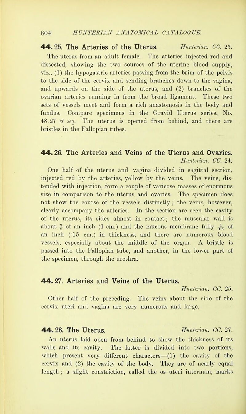 44.25. The Arteries of the Uterus. Hmteiian. CC. 23. The uterus from an adult female. The arteries injected red and dissected, showing the two sources of the uterine blood supply, viz., (1) the hypogastric arteries passing from the brim of the pelvis to the side of the cervix and sending branches down to the vagina, and upwards on the side of the uterus, and (2) branches of the ovarian arteries running in from the broad ligament. These two sets of vessels meet and form a rich anastomosis in the body and fundus. Compare specimens in the Gravid Uterus series, No. 48.27 et scq. The uterus is opened from behind, and there are bristles in the Fallopian tubes. 44.26. The Arteries and Veins of the Uterus and Ovaries. Huntcrian. CC. 24. One half of the uterus and vagina divided in sagittal section, injected red by the arteries, yellow by the veins. The veins, dis- tended with injection, form a couple of varicose masses of enormous size in comparison to the uterus and ovaries. The specimen does not show the course of the vessels distinctly; the veins, however, clearly accompany the arteries. In the section are seen the cavity of the uterus, its sides almost in contact; the muscular wall is about I of an inch (1 cm.) and the mucous membrane fully of an inch (-15 cm.) in thickness, and there are numerous blood vessels, especially about the middle of the organ. A bristle is passed into the Fallojjian tube, and another, in the lower part of the specimen, through the urethra, 44.27. Arteries and Veins of the Uterus. Hunterian. CC. 25. Other half of the preceding. The veins about the side of the cervix uteri and vagina are very numerous and large. 44.28. The Uterus. Hunterian. CC. 27. An uterus laid open from behind to show the thickness of its walls and its cavity. The latter is divided into two portions, which present very different characters—(1) the cavity of the cervix and (2) the cavity of the body. They are of nearly equal length ; a slight constriction, called the os uteri internum, marks