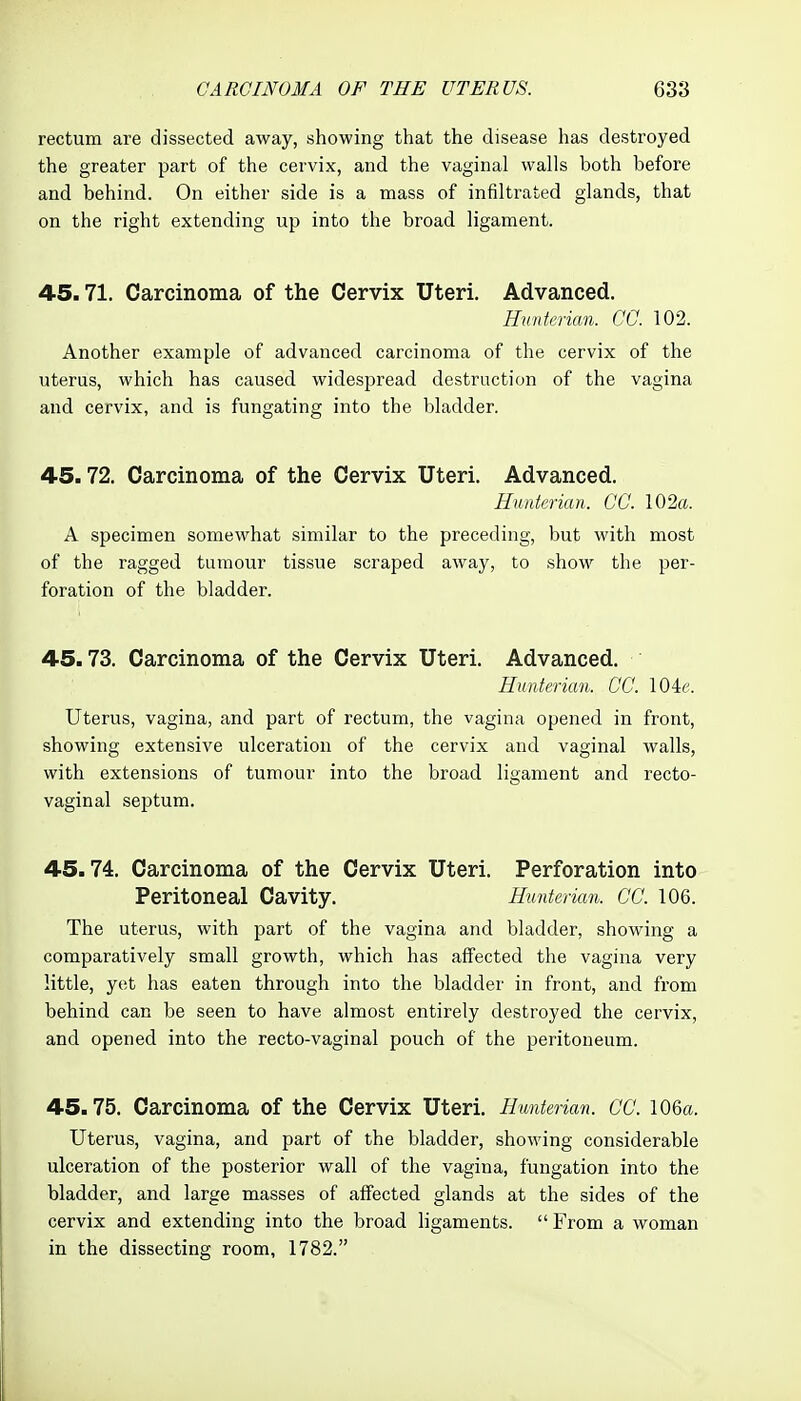 rectum are dissected away, showing that the disease has destroyed the greater part of the cervix, and the vaginal walls both before and behind. On either side is a mass of infiltrated glands, that on the right extending up into the broad ligament. 45.71. Carcinoma of the Cervix Uteri. Advanced. Huntcrian. CO. 102. Another example of advanced carcinoma of the cervix of the uterus, which has caused widespread destruction of the vagina and cervix, and is fungating into the bladder. 4-5.72. Carcinoma of the Cervix Uteri. Advanced. Huntcrian. CC. 102ft. A specimen somewhat similar to the preceding, but with most of the ragged tumour tissue scraped away, to show the per- foration of the bladder. 45.73. Carcinoma of the Cervix Uteri. Advanced. Hunterian. CC. 104e. Uterus, vagina, and part of rectum, the vagina opened in front, showing extensive ulceration of the cervix and vaginal walls, with extensions of tumour into the broad ligament and recto- vaginal septum. 45.74. Carcinoma of the Cervix Uteri. Perforation into Peritoneal Cavity. Hunterian. CC. 106. The uterus, with part of the vagina and bladder, showing a comparatively small growth, which has affected the vagina very little, yet has eaten through into the bladder in front, and from behind can be seen to have almost entirely destroyed the cervix, and opened into the recto-vaginal pouch of the peritoneum. 45.75. Carcinoma of the Cervix Uteri. Hunterian. CC. 106a. Uterus, vagina, and part of the bladder, showing considerable ulceration of the posterior wall of the vagina, fungation into the bladder, and large masses of affected glands at the sides of the cervix and extending into the broad ligaments. From a woman in the dissecting room, 1782.