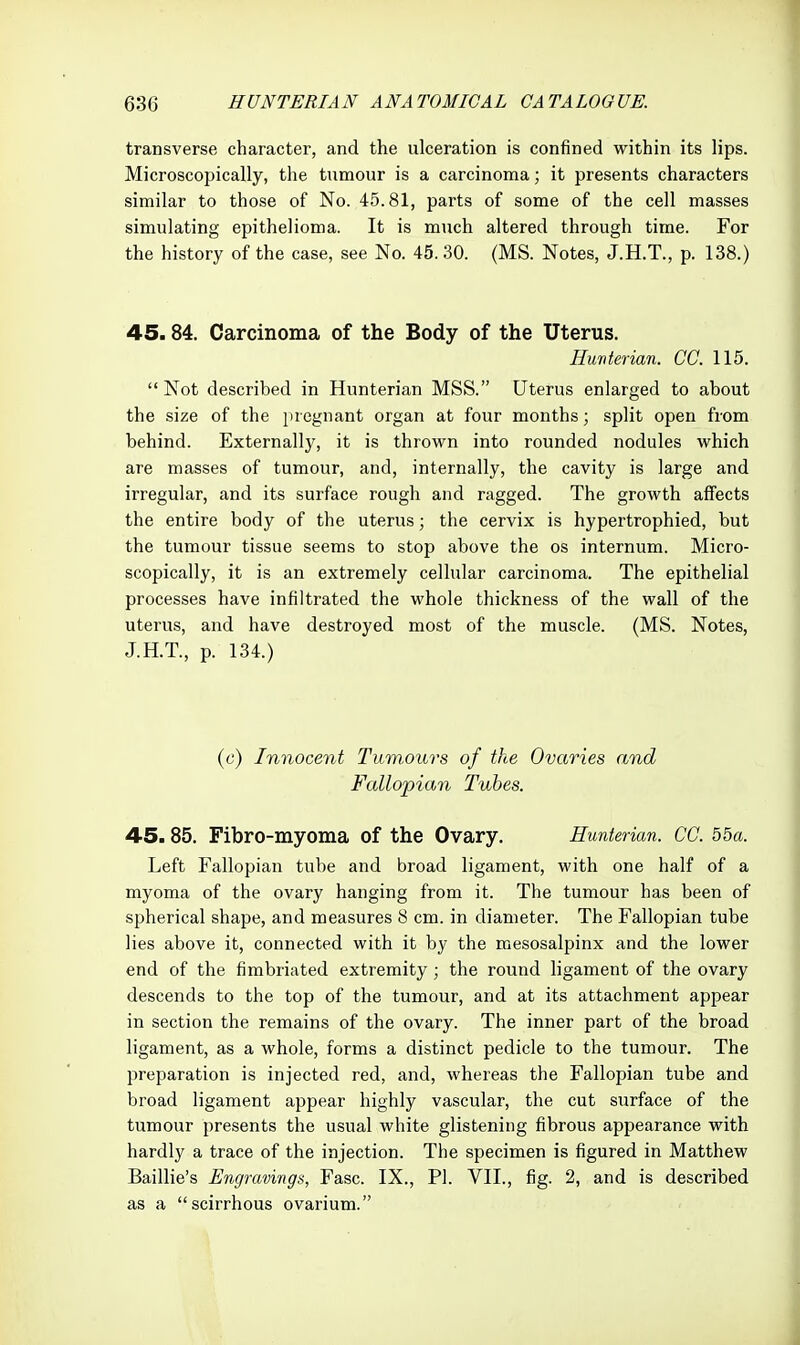 transverse character, and the ulceration is confined within its lips. Microscopically, the tumour is a carcinoma; it presents characters similar to those of No. 45.81, parts of some of the cell masses simulating epithelioma. It is much altered through time. For the history of the case, see No. 45. 30. (MS. Notes, J.H.T., p. 138.) 45.84. Carcinoma of the Body of the Uterus. Hunterian. CC. 115.  Not described in Hunterian MSS. Uterus enlarged to about the size of the pregnant organ at four months; split open from behind. Externally, it is thrown into rounded nodules which are masses of tumour, and, internally, the cavity is large and irregular, and its surface rough and ragged. The growth affects the entire body of the uterus; the cervix is hypertrophied, but the tumour tissue seems to stop above the os internum. Micro- scopically, it is an extremely cellular carcinoma. The epithelial processes have infiltrated the whole thickness of the wall of the uterus, and have destroyed most of the muscle. (MS. Notes, J.H.T., p. 134.) (e) Innocent Tumours of the Ovaries and Fallopian Tubes. 45.85. Fibro-myoma of the Ovary. Hunterian. CC. 55«. Left Fallopian tube and broad ligament, with one half of a myoma of the ovary hanging from it. The tumour has been of spherical shape, and measures 8 cm. in diameter. The Fallopian tube lies above it, connected with it by the mesosalpinx and the lower end of the fimbriated extremity; the round ligament of the ovary descends to the top of the tumour, and at its attachment appear in section the remains of the ovary. The inner part of the broad ligament, as a whole, forms a distinct pedicle to the tumour. The preparation is injected red, and, whereas the Fallopian tube and broad ligament appear highly vascular, the cut surface of the tumour presents the usual white glistening fibrous appearance with hardly a trace of the injection. The specimen is figured in Matthew Baillie's Engravings, Fasc. IX., PI. VII., fig. 2, and is described as a scirrhous ovarium.
