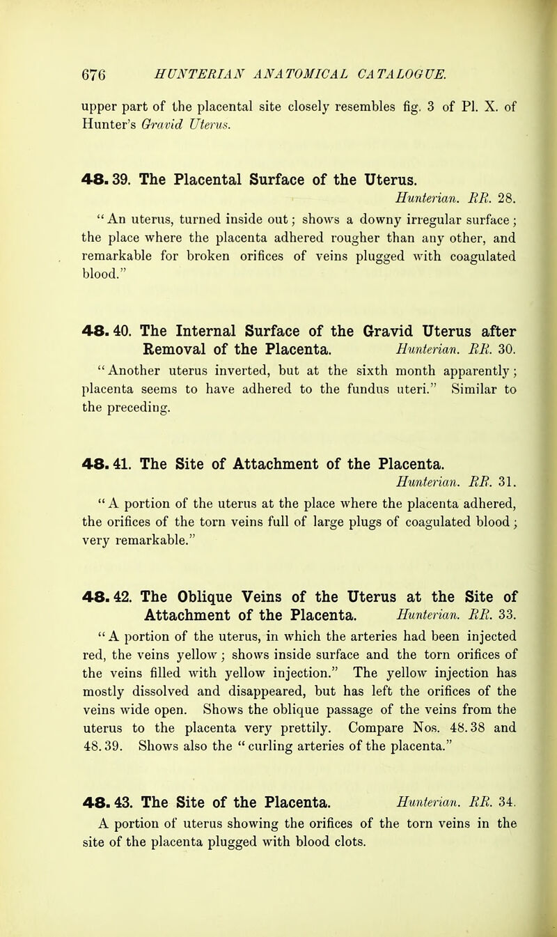 upper part of the placental site closely resembles fig. 3 of PI. X. of Hunter's Gravid litems. 48.39. The Placental Surface of the Uterus. Hunterian. BR. 28. An uterus, turned inside out; shows a downy irregular surface; the place where the placenta adhered rougher than any other, and remarkable for broken orifices of veins plugged with coagulated blood. 48.40. The Internal Surface of the Gravid Uterus after Removal of the Placenta. Hunterian. BR. 30. Another uterus inverted, but at the sixth month apparently; placenta seems to have adhered to the fundus uteri. Similar to the preceding. 48.41. The Site of Attachment of the Placenta. Hunterian. RR. 31. A portion of the uterus at the place where the placenta adhered, the orifices of the torn veins full of large plugs of coagulated blood; very remarkable. 48.42. The Oblique Veins of the Uterus at the Site of Attachment of the Placenta. Hunterian. RR. 33.  A portion of the uterus, in which the arteries had been injected red, the veins yellow; shows inside surface and the torn orifices of the veins filled with yellow injection. The yellow injection has mostly dissolved and disappeared, but has left the orifices of the veins wide open. Shows the oblique passage of the veins from the uterus to the placenta very prettily. Compare Nos. 48.38 and 48.39. Shows also the  curling arteries of the placenta. 48.43. The Site of the Placenta. Hunterian. RR. 34. A portion of uterus showing the orifices of the torn veins in the site of the placenta plugged with blood clots.