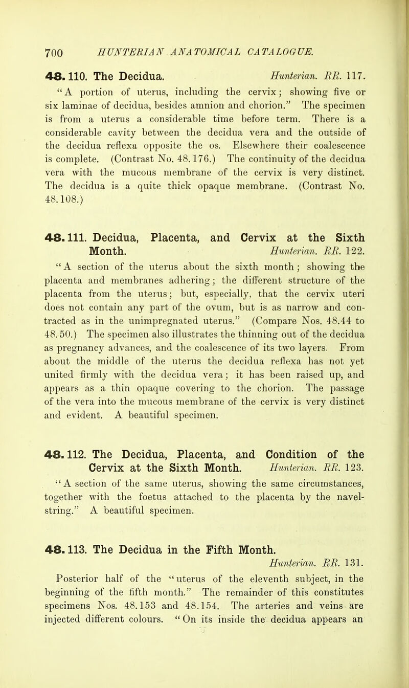 48.110. The Decidua. Hunterian. RR. 117.  A portion of uterus, including the cervix; showing five or six laminae of decidua, besides amnion and chorion. The specimen is from a uterus a considerable time before term. There is a considerable cavity between the decidua vera and the outside of the decidua reflexa opposite the os. Elsewhere their coalescence is complete. (Contrast No. 48.176.) The continuity of the decidua vera with the mucous membrane of the cervix is very distinct. The decidua is a quite thick opaque membrane. (Contrast No. 48.108.) 48.111. Decidua, Placenta, and Cervix at the Sixth Month. Hunterian. RR. 122. A section of the uterus about the sixth month; showing the placenta and membranes adhering; the different structure of the placenta from the uterus; but, especially, that the cervix uteri does not contain any part of the ovum, but is as narrow and con- tracted as in the unimpregnated uterus. (Compare Nos. 48.44 to 48.50.) The specimen also illustrates the thinning out of the decidua as pregnancy advances, and the coalescence of its two layers. From about the middle of the uterus the decidua reflexa has not yet united firmly with the decidua vera; it has been raised up, and appears as a thin opaque covering to the chorion. The passage of the vera into the mucous membrane of the cervix is very distinct and evident. A beautiful specimen. 48.112. The Decidua, Placenta, and Condition of the Cervix at the Sixth Month. Hunterian. RR. 123. A section of the same uterus, showing the same circumstances, together with the foetus attached to the placenta by the navel- string. A beautiful specimen. 48.113. The Decidua in the Fifth Month. Hunterian. RR. 131. Posterior half of the uterus of the eleventh subject, in the beginning of the fifth month. The remainder of this constitutes specimens Nos. 48.153 and 48.154. The arteries and veins are injected different colours.  On its inside the decidua appears an