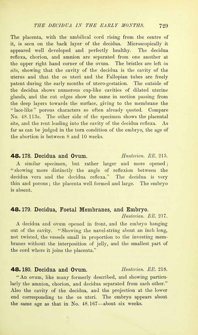 The placenta, with tlie umbilical cord rising from the centre of it, is seen on the back layer of the decidua. Microscopically it appeared well developed and perfectly healthy. The decidua reflexa, chorion, and amnion are separated from one another at the upper right hand corner of the ovum. The bristles are left in situ, showing that the cavity of the decidua is the cavity of the uterus and that the os uteri and the Fallopian tubes are freely patent during the early months of utero-gestation. The outside of the decidua shows numerous cup-like cavities of dilated uterine glands, and the cut edges show the same in section passing from the deep layers towards the surface, giving to the membrane the  lace-like porous characters so often already quoted. Compare No. 48.113a. The other side of the specimen shows the placental site, and the rent leading into the cavity of the decidua reflexa. As far as can be judged in the torn condition of the embryo, the age of the abortion is between 8 and 10 weeks. 48.178. Decidua and Ovum. Hunterian. BR. 215. A similar specimen, but rather larger and more opened; showing more distinctly the angle of reflexion between the decidua vera and the decidua reflexa. The decidua is very thin and porous; the placenta well formed and large. The embryo is absent. 48.179. Decidua, Foetal Membranes, and Embryo. Hunterian. BR. 21.7. A decidua and ovum opened in front, and the embryo hanging- out of the cavity.  Showing the navel-string about an inch long, not twisted, the vessels small in proportion to the investing mem- branes without the interposition of jelly, and the smallest part of the cord where it joins the placenta. 48.180. Decidua and Ovum. Hunterian. RB. 218. An ovum, like man}' formerly described, and showing particu- larly the amnion, chorion, and decidua separated from each other. Also the cavity of the decidua, and the projection at the lower end corresponding to the os uteri. The embryo appears about the same age as that in No. 48.167—about six weeks.