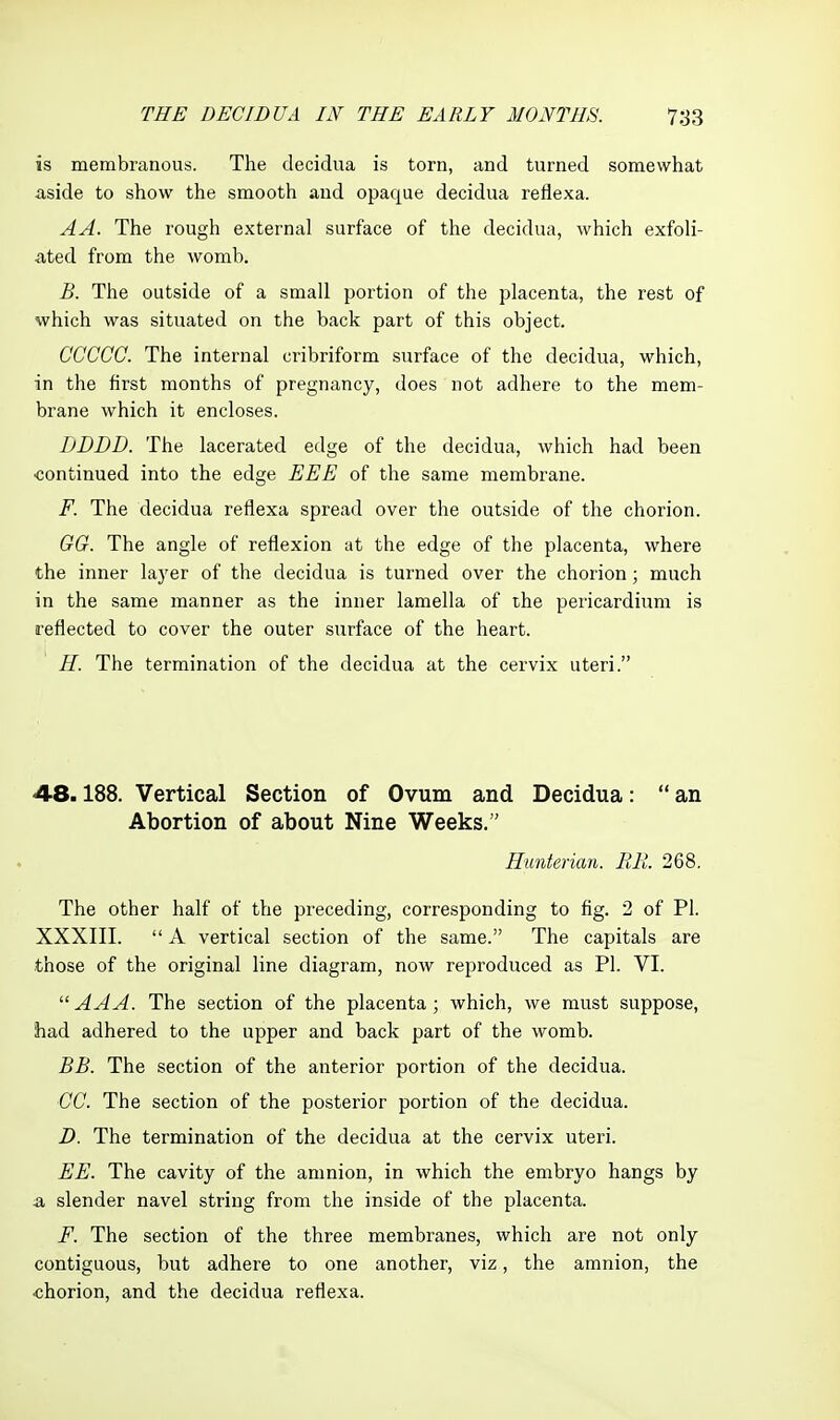 is membranous. The decidua is torn, and turned somewhat aside to show the smooth and opaque decidua rellexa. AA. The rough external surface of the decidua, which exfoli- ated from the womb. B. The outside of a small portion of the placenta, the rest of which was situated on the back part of this object. CCCCC. The internal cribriform surface of the decidua, which, in the first months of pregnancy, does not adhere to the mem- brane which it encloses. DDDD. The lacerated edge of the decidua, which had been •continued into the edge EEE of the same membrane. F. The decidua reflexa spread over the outside of the chorion. GG. The angle of reflexion at the edge of the placenta, where the inner layer of the decidua is turned over the chorion; much in the same manner as the inner lamella of the pericardium is reflected to cover the outer surface of the heart. H. The termination of the decidua at the cervix uteri. 48.188. Vertical Section of Ovum and Decidua:  an Abortion of about Nine Weeks. Hunterian. RB. 268. The other half of the preceding, corresponding to fig. 2 of PI. XXXIII.  A vertical section of the same. The capitals are those of the original line diagram, now reproduced as PI. VI.  AAA. The section of the placenta; vi^hich, we must suppose, had adhered to the upper and back part of the womb. BB. The section of the anterior portion of the decidua. CC. The section of the posterior portion of the decidua. D. The termination of the decidua at the cervix uteri. EE. The cavity of the amnion, in which the embryo hangs by -a slender navel string from the inside of the placenta. F. The section of the three membranes, which are not only contiguous, but adhere to one another, viz, the amnion, the chorion, and the decidua reflexa.