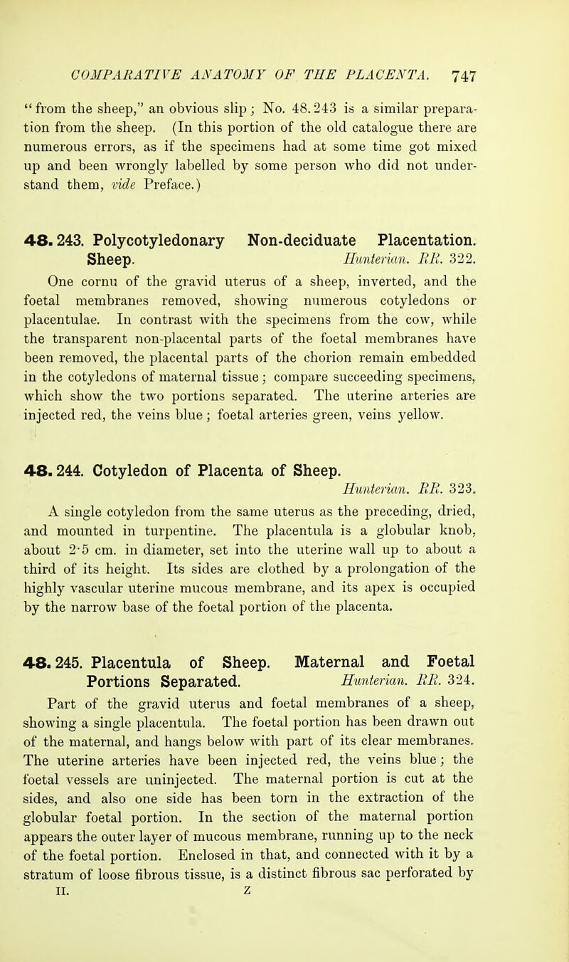 from the sheep, an obvious slip; No. 48.243 is a similar prepara- tion from the sheep. (In this portion of the old catalogue there are numerous errors, as if the specimens had at some time got mixed up and been wrongly labelled by some person who did not under- stand them, vide Preface.) 48.243. Polycotyledonary Non-deciduate Placentation. Sheep. Hunterian. BIL 322. One cornu of the gravid uterus of a sheep, inverted, and the foetal membranes removed, showing numerous cotyledons or placentulae. In contrast with the specimens from the cow, while the transparent non-placental parts of the foetal membranes have been removed, the placental parts of the chorion remain embedded in the cotyledons of maternal tissue; compare succeeding specimens, which show the two portions separated. The uterine arteries are injected red, the veins blue; foetal arteries green, veins yellow. 48.244. Cotyledon of Placenta of Sheep. Hunterian. BR. 323. A single cotyledon from the same uterus as the preceding, dried, and mounted in turpentine. The placentula is a globular knob, about 2-5 cm. in diameter, set into the uterine wall up to about a third of its height. Its sides are clothed by a prolongation of the highly vascular uterine mucous membrane, and its apex is occupied by the narrow base of the foetal portion of the placenta. 48.245. Placentula of Sheep. Maternal and Foetal Portions Separated. Himterian. EE. 324. Part of the gravid uterus and foetal membranes of a sheep, showing a single placentula. The foetal portion has been drawn out of the maternal, and hangs below with part of its clear membranes. The uterine arteries have been injected red, the veins blue; the foetal vessels are uninjected. The maternal portion is cut at the sides, and also one side has been torn in the extraction of the globular foetal portion. In the section of the maternal portion appears the outer layer of mucous membrane, running up to the neck of the foetal portion. Enclosed in that, and connected with it by a stratum of loose fibrous tissue, is a distinct fibrous sac perforated by II. z