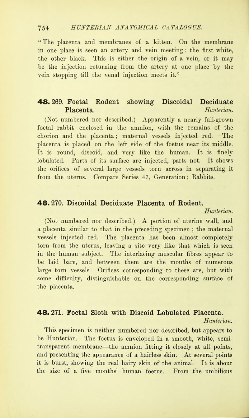 The placenta and membranes of a kitten. On the membrane in one place is seen an artery and vein meeting : the first white, the other black. This is either the origin of a vein, or it may be the injection returning from the artery at one place by the vein stopping till the venal injection meets it. 48.269. Foetal Rodent showing Discoidal Deciduate Placenta. Hunterian. (Not numbered nor described.) Apparently a nearly full-grown foetal rabbit enclosed in the amnion, with the remains of the chorion and the placenta; maternal vessels injected red. The placenta is placed on the left side of the foetus near its middle. It is round, discoid, and very like the human. It is finely lobulated. Parts of its surface are injected, parts not. It shows the orifices of several large vessels torn across in separating it from the uterus. Compare Series 47, Generation ; Rabbits. 48.270. Discoidal Deciduate Placenta of Rodent. Hunterian. (Not numbered nor described.) A portion of uterine wall, and a placenta similar to that in the preceding specimen ; the maternal vessels injected red. The placenta has been almost completely torn from the uterus, leaving a site very like that which is seen in the human subject. The interlacing muscular fibres appear to be laid bare, and between them are the mouths of numerous large torn vessels. Orifices corresponding to these are, but with some difficulty, distinguishable on the corresponding surface of the placenta. 48. 271. Foetal Sloth with Discoid Lobulated Placenta. Hunterian. This specimen is neither numbered nor described, but appears to be Hunterian. The foetus is enveloped in a smooth, white, semi- transparent membrane—the amnion fitting it closely at all points, and presenting the appearance of a hairless skin. At several points it is burst, showing the real hairy skin of the animal. It is about the size of a five months' human foetus. From the umbilicus