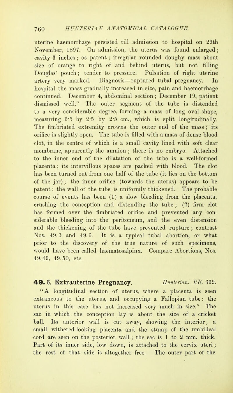 uterine haemorrhage persisted till admission to hospital on 29th November, 1897. On admission, the uterus was found enlarged; cavity 3 inches; os patent; irregular rounded doughy mass about size of orange to right of and behind uterus, but not filling Douglas' pouch; tender to pressure. Pulsation of right uterine artery very marked. Diagnosis—ruptured tubal pregnancy. In hospital the mass gradually increased in size, pain and haemorrhage continued. December 4, abdominal section; December 19, patient dismissed well. The outer segment of the tube is distended to a very considerable degree, forming a mass of long oval shape, measuring 6-5 by 2-5 by 2-5 cm., which is split longitudinally. The fimbriated extremity crowns the outer end of the mass; its orifice is slightly open. The tube is filled with a mass of dense blood clot, in the centre of which is a small cavity lined with soft clear membrane, apparently the amnion ; there is no embryo. Attached to the inner end of the dilatation of the tube is a well-formed placenta; its intervillous spaces are packed with blood. The clot has been turned out from one half of the tube (it lies on the bottom of the jar); the inner orifice (towards the uterus) appears to be patent; the wall of the tube is uniformly thickened. The probable course of events has been (1) a slow bleeding from the placenta, crushing the conception and distending the tube ; (2) firm clot has formed over the fimbriated orifice and prevented any con- siderable bleeding into the peritoneum, and the even distension and the thickening of the tube have prevented rupture; contrast Nos. 49.3 and 49.6. It is a typical tubal abortion, or what prior to the discovery of the true nature of such specimens, would have been called haematosalpinx. Compare Abortions, Nos. 49.49, 49.50, etc. 49.6. Extrauterine Pregnancy. Hunterian. RR. 369.  A longitudinal section of uterus, where a placenta is seen extraneous to the uterus, and occupying a Fallopian tube: the uterus in this case has not increased very much in size. The sac in which the conception lay is about the size of a cricket ball. Its anterior wall is cut away, showing the interior; a small withered-looking placenta and the stump of the umbilical cord are seen on the posterior wall ; the sac is 1 to 2 mm. thick. Part of its inner side, low down, is attached to the cervix uteri; the rest of that side is altogether free. The outer part of the