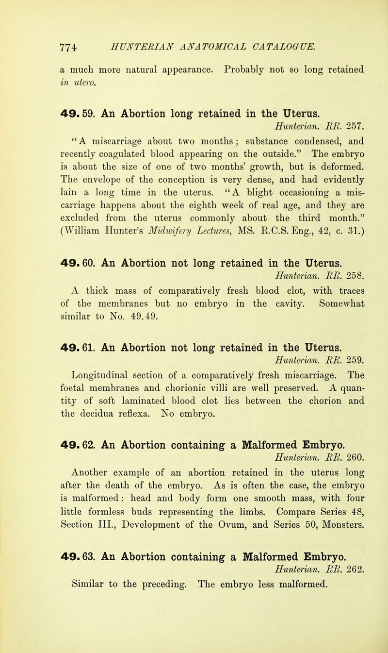 a much more natural appearance. Probably not so long retained in utero. 49.59. An Abortion long retained in the Uterus. Hunterian. BE. 257. A miscarriage about two months; substance condensed, and recently coagulated blood appearing on the outside. The embryo is about the size of one of two months' growth, but is deformed. The envelope of the conception is very dense, and had evidently lain a long time in the uterus. A blight occasioning a mis- carriage happens about the eighth week of real age, and they are excluded from the uterus commonly about the third month. (William Hunter's Midwifery Lectures, MS. R.C.S.Eng., 42, c. 31.) 49.60. An Abortion not long retained in the Uterus. Hunterian. RR. 258. A thick mass of comparatively fresh blood clot, with traces of the membranes but no embryo in the cavity. Somewhat similar to No. 49.49. 49.61. An Abortion not long retained in the Uterus. Hunterian. RR. 259. Longitudinal section of a comparatively fresh miscarriage. The foetal membranes and chorionic villi are well preserved. A quan- tity of soft laminated blood clot lies between the chorion and the decidua reflexa. No embryo. 49.62. An Abortion containing a Malformed Embryo. Hunterian. RR. 260. Another example of an abortion retained in the uterus long after the death of the embryo. As is often the case, the embryo is malformed: head and body form one smooth mass, with four little formless buds representing the limbs. Compare Series 48, Section III., Development of the Ovum, and Series 50, Monsters. 49.63. An Abortion containing a Malformed Embryo. Hunterian. RR. 262. Similar to the preceding. The embryo less malformed.