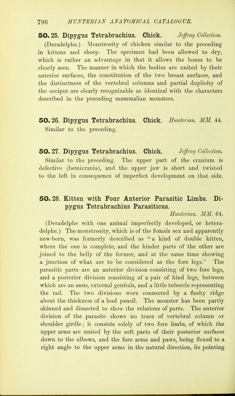 50.25. Dipygus Tetrabrachius. Chick. Jcffray Collection. (Deradelphe.) Monstrosity of chicken similar to the preceding in kittens and sheep. The specimen had been allowed to dry, which is rather an advantage in that it allows the bones to be clearly seen. The manner in which the bodies are united by their anterior surfaces, the constitution of the two breast surfaces, and the distinctness of the vertebral columns and partial duplicity of the occiput are clearly recognizable as identical with the characters described in the preceding mammalian monsters. 50.26. Dipygus Tetrabrachius. Chick. Hunterian. MM. 44. Similar to the preceding. 50.27. Dipygus Tetrabrachius. Chick. Jalfmy Collection. Similar to the preceding. The upper part of the cranium is defective (hemicrania), and the upper jaw is short and twisted to the left in consequence of imperfect development on that side. 50.28. Kitten with Four Anterior Parasitic Limbs. Di- pygus Tetrabrachius Parasiticus. Hunterian. MM. 64. (Deradelphe with one animal imperfectly developed, or hetera- delphe.) The monstrosity, which is of the female sex and apparently new-born, was formerly described as  a kind of double kitten, where the one is complete, and the hinder parts of the other are joined to the belly of the former, and at the same time showing a junction of what are to be considered as the fore legs. The parasitic parts are an anterior division consisting of two fore legs, and a posterior division consisting of a pair of hind legs, between which are an anus, external genitals, and a little tubercle representing the tail. The two divisions were connected by a fleshy ridge about the thickness of a lead pencil. The monster has been partly skinned and dissected to show the relations of parts. The anterior division of the parasite shows no trace of vertebral column or shoulder girdle; it consists solely of two fore limbs, of which the upper arms are united by the soft parts of their posterior surfaces down to the elbows, and the fore arms and paws, being flexed to a right angle to the upper arms in the natural direction, lie pointing