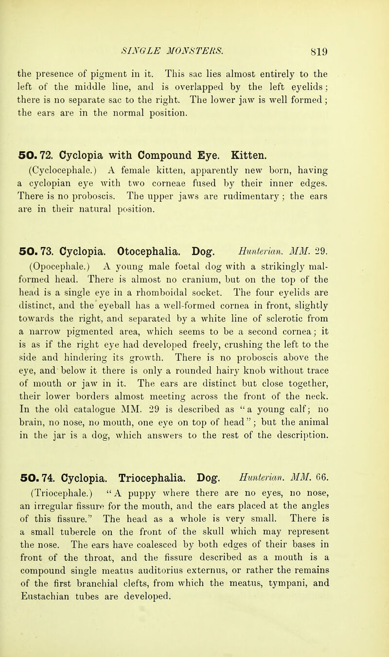 the presence of pigment in it. This sac lies almost entirely to the left of the middle line, and is overlapped by the left eyelids; there is no separate sac to the right. The lower jaw is well formed; the ears are in the normal position. 50.72. Cyclopia with Compound Eye. Kitten. (Cyclocephale.) A female kitten, apparently new born, having a cyclopian eye with two corneae fused by their inner edges. There is no proboscis. The upper jaws are rudimentary; the ears are in their natural position. 50.73. Cyclopia. Otocephalia. Dog. Hunterian. MM. 29. (Opocephale.) A young male foetal dog with a strikingly mal- formed head. There is almost no cranium, but on the top of the head is a single eye in a rhomboidal socket. The four eyelids are distinct, and the eyeball has a well-formed cornea in front, slightly towards the right, and separated by a white line of sclerotic from a narrow pigmented area, which seems to be a second cornea; it is as if the right eye had developed freely, crushing the left to the side and hindering its growth. There is no proboscis above the eye, and below it there is only a rounded hairy knob without trace of mouth or jaw in it. The ears are distinct but close together, their lower borders almost meeting across the front of the neck. In the old catalogue MM. 29 is described as a young calf; no brain, no nose, no mouth, one eye on top of head ; but the animal in the jar is a dog, which answers to the rest of the description. 50.74. Cyclopia. Triocephalia. Dog. Hunterian. MM. 66. (Triocephale.) A puppy where there are no eyes, no nose, an irregular fissure for the mouth, and the ears placed at the angles of this fissure. The head as a whole is very small. There is a small tubercle on the front of the skull which may represent the nose. The ears have coalesced by both edges of their bases in front of the throat, and the fissure described as a mouth is a compound single meatus auditorius externus, or rather the remains of the first branchial clefts, from which the meatus, tympani, and Eustachian tubes are developed.