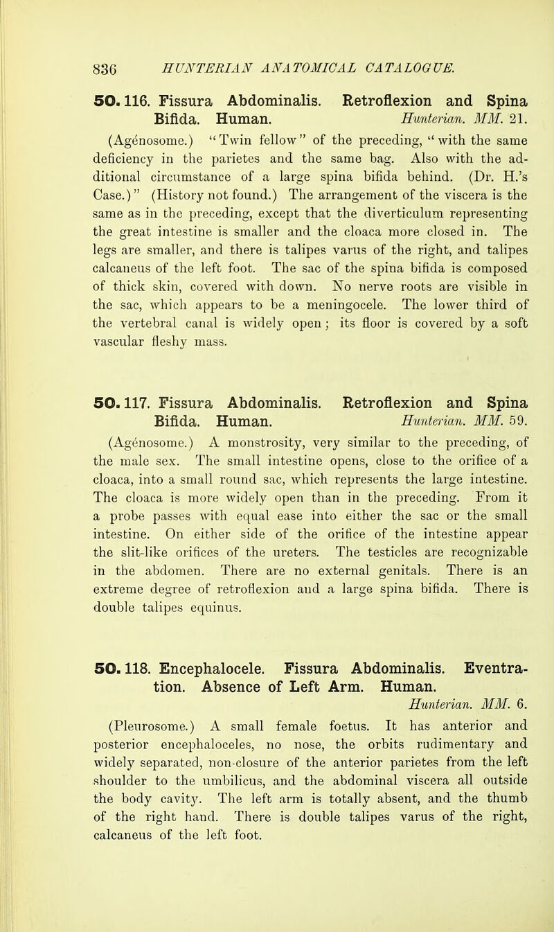 50.116. Fissura Abdominalis. Retroflexion and Spina Bifida. Human. Hunterian. MM. 21. (Agenosome.) Twin fellow of the preceding, with the same deficiency in the parietes and the same bag. Also with the ad- ditional circumstance of a large spina bifida behind. (Dr. H.'s Case.) (History not found.) The arrangement of the viscera is the same as in the preceding, except that the diverticulum representing the great intestine is smaller and the cloaca more closed in. The legs are smaller, and there is talipes varus of the right, and talipes calcaneus of the left foot. The sac of the spina bifida is composed of thick skin, covered with down. No nerve roots are visible in the sac, which appears to be a meningocele. The lower third of the vertebral canal is widely open; its floor is covered by a soft vascular fleshy mass. 50.117. Fissura Abdominalis. Retroflexion and Spina Bifida. Human. Hunterian. MM. 59. (Agenosome.) A monstrosity, very similar to the preceding, of the male sex. The small intestine opens, close to the orifice of a cloaca, into a small round sac, which represents the large intestine. The cloaca is more widely open than in the preceding. From it a probe passes with equal ease into either the sac or the small intestine. On either side of the orifice of the intestine appear the slit-like orifices of the ureters. The testicles are recognizable in the abdomen. There are no external genitals. There is an extreme degree of retroflexion and a large spina bifida. There is double talipes equinus. 50.118. Encephalocele. Fissura Abdominalis. Eventra- tion. Absence of Left Arm. Human. Hunterian. MM. 6. (Pleurosome.) A small female foetus. It has anterior and posterior encephaloceles, no nose, the orbits rudimentary and widely separated, non-closure of the anterior parietes from the left shoulder to the umbilicus, and the abdominal viscera all outside the body cavity. The left arm is totally absent, and the thumb of the right hand. There is double talipes varus of the right, calcaneus of the left foot.