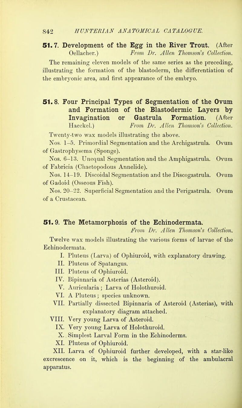 51.7. Development of the Egg in the River Trout. (After Oellacher.) Fram Dr. Allen Thomson's Collection. The remaining eleven models of the same series as the preceding, illustrating the formation of the blastoderm, the diflFerentiatiou of the embryonic area, and first appearance of the embryo. 51.8. Four Principal Types of Segmentation of the Ovum and Formation of the Blastodermic Layers by Invagination or Gastrula Formation. (After Haeckel.) From Dr. Allen Thomson's Collection. Twenty-two wax models illustrating the above. Nos. 1-5. Primordial Segmentation and the Archigastrula. Ovum of Gastrophysema (Sponge). Nos. 6-13. Unequal Segmentation and the Amphigastrula. Ovum of Fabricia (Chaetopodous Annelide). Nos. 14-19. Discoidal Segmentation and the Discogastrula. Ovum of Gadoid (Osseous Fish). Nos. 20-22. Superficial Segmentation and the Perigastrula. Ovum of a Crustacean. 51.9. The Metamorphosis of the Echinodermata. From Dr. Allen Thomson's Collection. Twelve wax models illustrating the various forms of larvae of the Echinodermata. I. Pluteus (Larva) of Ophiuroid, -with explanatory drawing. II. Pluteus of Spatangus. III. Pluteus of Ophiuroid. IV. Bipinnaria of Asterias (Asteroid). V. Auricularia ; Larva of Holothuroid. VI. A Pluteus ; species unknown. VII. Partially dissected Bipinnaria of Asteroid (Asterias), with explanatory diagram attached. VIII. Very young Larva of Asteroid. IX. Very young Larva of Holothuroid. X. Simplest Larval Form in the Echinoderms. XI. Pluteus of Ophiuroid. XII. Larva of Ophiuroid further developed, with a star-like excrescence on it, which is the beginning of the ambulacral apparatus.