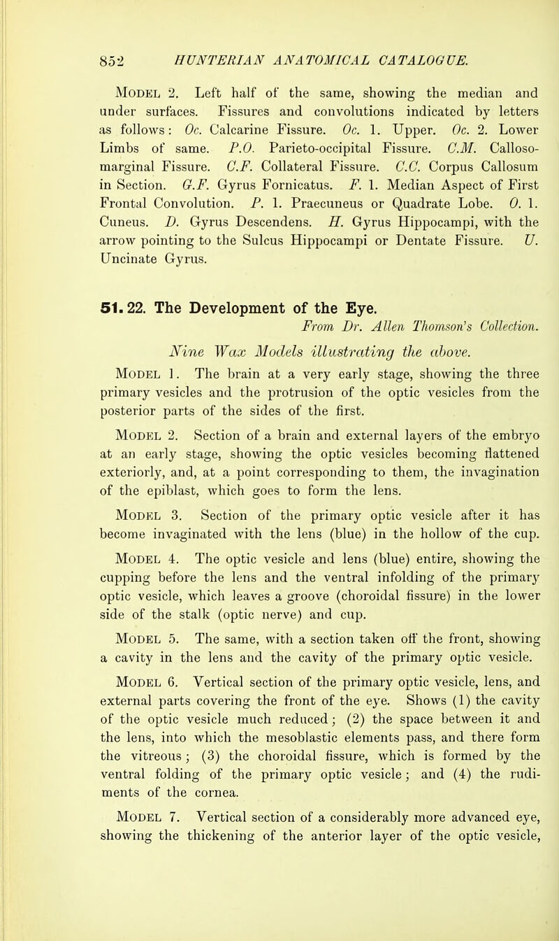 Model 2. Left half of the same, showing the median and under surfaces. Fissures and convolutions indicated by letters as follows: Oc. Calcarine Fissure. Oc. 1. Upper. Oc. 2. Lower Limbs of same. P.O. Parieto-occipital Fissure. CM. Calloso- marginal Fissure. C.F. Collateral I^issure. C.C. Corpus Callosum in Section. G.F. Gyrus Fornicatus. F. 1. Median Aspect of First Frontal Convolution. P. \. Praecuneus or Quadrate Lobe. 0. \. Cuneus. D. Gyrus Descendens. H. Gyrus Hippocampi, with the arrow pointing to the Sulcus Hippocampi or Dentate Fissure. U. Uncinate Gyrus. 51.22. The Development of the Eye. From Dr. Allen Thorason's Collection, Nine Wax Models illustrating the above. Model 1. The brain at a very early stage, showing the three primary vesicles and the protrusion of the optic vesicles from the posterior parts of the sides of the first. Model 2. Section of a brain and external layers of the embryo at an early stage, showing the optic vesicles becoming flattened exteriorly, and, at a point corresponding to them, the invagination of the epiblast, which goes to form the lens. Model 3. Section of the primary optic vesicle after it has become invaginated with the lens (blue) in the hollow of the cup. Model 4. The optic vesicle and lens (blue) entire, showing the cupping before the lens and the ventral infolding of the primary optic vesicle, which leaves a groove (choroidal fissure) in the lower side of the stalk (optic nerve) and cup. Model 5. The same, with a section taken off the front, showing a cavity in the lens and the cavity of the primary optic vesicle. Model 6. Vertical section of the primary optic vesicle, lens, and external parts covering the front of the eye. Shows (1) the cavity of the optic vesicle much reduced; (2) the space between it and the lens, into which the mesoblastic elements pass, and there form the vitreous; (3) the choroidal fissure, which is formed by the ventral folding of the primary optic vesicle; and (4) the rudi- ments of the cornea. Model 7. Vertical section of a considerably more advanced eye, showing the thickening of the anterior layer of the optic vesicle,