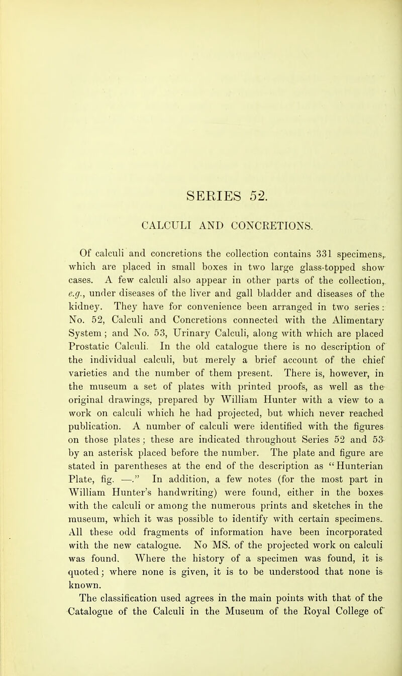 SERIES 52. CALCULI AND CONCRETIONS. Of calculi and concretions the collection contains 331 specimens,, which are placed in small boxes in two large glass-topped show cases. A few calculi also appear in other parts of the collection,. e.g., under diseases of the liver and gall bladder and diseases of the kidney. They have for convenience been arranged in two series : No. 52, Calculi and Concretions connected with the Alimentary System; and No. 53, Urinary Calculi, along with which are placed Prostatic Calculi. In the old catalogue there is no description of the individual calculi, but merely a brief account of the chief varieties and the number of them present. There is, however, in the museum a set of plates with printed proofs, as well as the- original drawings, prepared by William Hunter with a view to a work on calculi which he had projected, but which never reached publication. A number of calculi were identified with the figures on those plates ; these are indicated throughout Series 52 and 53- by an asterisk placed before the number. The plate and figure are stated in parentheses at the end of the description as  Hunterian Plate, fig. —. In addition, a few notes (for the most part in William Hunter's handwriting) were found, either in the boxes with the calculi or among the numerous prints and sketches in the museum, which it was possible to identify with certain specimens. All these odd fragments of information have been incorporated with the new catalogue. No MS. of the projected work on calculi was found. Where the history of a specimen was found, it is quoted; where none is given, it is to be understood that none is known. The classification used agrees in the main points with that of the Catalogue of the Calculi in the Museum of the Eoyal College of