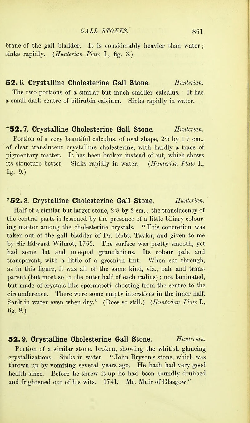 brane of the gall bladder. It is considerably heavier than water; sinks rapidly. {Hunterian Plate I., fig. 3.) 52.6. Crystalline Cholesterine Gall Stone. Hunterian. The two portions of a similar but much smaller calculus. It has a small dark centre of bilirubin calcium. Sinks rapidly in water. *52.7. Crystalline Cholesterine Gall Stone. Hunterian. Portion of a very beautiful calculus, of oval shape, 2-5 by 1'7 cm., of clear translucent crystalline cholesterine, with hardly a trace of pigmentary matter. It has been broken instead of cut, which shows its structure better. Sinks rapidly in water. {Hunterian Plate I., fig. 9.) *52.8. Crystalline Cholesterine Gall Stone. Hunterian. Half of a similar but larger stone, 2-8 by 2 cm.; the translucency of the central parts is lessened by the presence of a little biliary colour- ing matter among the cholesterine crystals.  This concretion was taken out of the gall bladder of Dr. Robt. Taylor, and given to me by Sir Edward Wilmot, 1762. The surface was pretty smooth, yet had some fiat and unequal granulations. Its colour pale and transparent, with a little of a greenish tint. When cut through, as in this figure, it was all of the same kind, viz., pale and trans- parent (but most so in the outer half of each radius); not laminated, but made of crystals like spermaceti, shooting from the centre to the circumference. There were some empty interstices in the inner half. Sank in water even when dry. (Does so still.) {Hunterian Plate I., fig. 8.) 52.9. Crystalline Cholesterine Gall Stone. Hunterian. Portion of a similar stone, broken, showing the whitish glancing crystallizations. Sinks in water.  John Bryson's stone, which was thrown up by vomiting several years ago. He hath had very good health since. Before he threw it up he had been soundlj^ drubbed and frightened out of his wits. 1741. Mr. Muir of Glasgow.