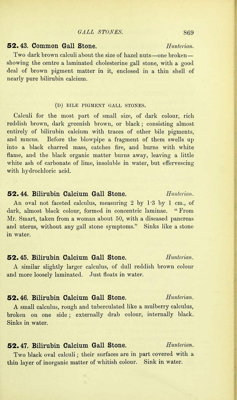 52.43. Common Gall Stone. Hunterian. Two dark brown calculi about the size of hazel nuts—one broken— showing the centre a laminated cholesterine gall stone, with a good deal of brown pigment matter in it, enclosed in a thin shell of nearly pure bilirubin calcium. Calculi for the most part of small size, of dark colour, rich reddish brown, dark greenish brown, or black; consisting almost entirely of bilirubin calcium with traces of other bile pigments, and mucus. Before the blowpipe a fragment of them swells up into a black charred mass, catches fire, and burns with white flame, and the black organic matter burns away, leaving a little white ash of carbonate of lime, insoluble in water, but effervescing with hydrochloric acid. 52.44. Bilirubin Calcium Gall Stone. Hunterian. An oval not faceted calculus, measuring 2 by 1'3 by 1 cm., of dark, almost black colour, formed in concentric laminae.  From Mr. Smart, taken from a woman about 50, with a diseased pancreas and uterus, without any gall stone symptoms. Sinks like a stone in water. 52.45. Bilirubin Calcium Gall Stone. Hunterian. A similar slightly larger calculus, of dull reddish brown colour and more loosely laminated. Just floats in water. 52.46. Bilirubin Calcium Gall Stone. Hunterian. A small calculus, rough and tuberculated like a mulberry calculus, broken on one side; externally drab colour, internally black. Sinks in water. Two black oval calculi; their surfaces are in part covered with a thin layer of inorganic matter of whitish colour. Sink in water. (D) BILE PIGMENT GALL STONES. 52.47. Bilirubin Calcium Gall Stone. Hunterian.