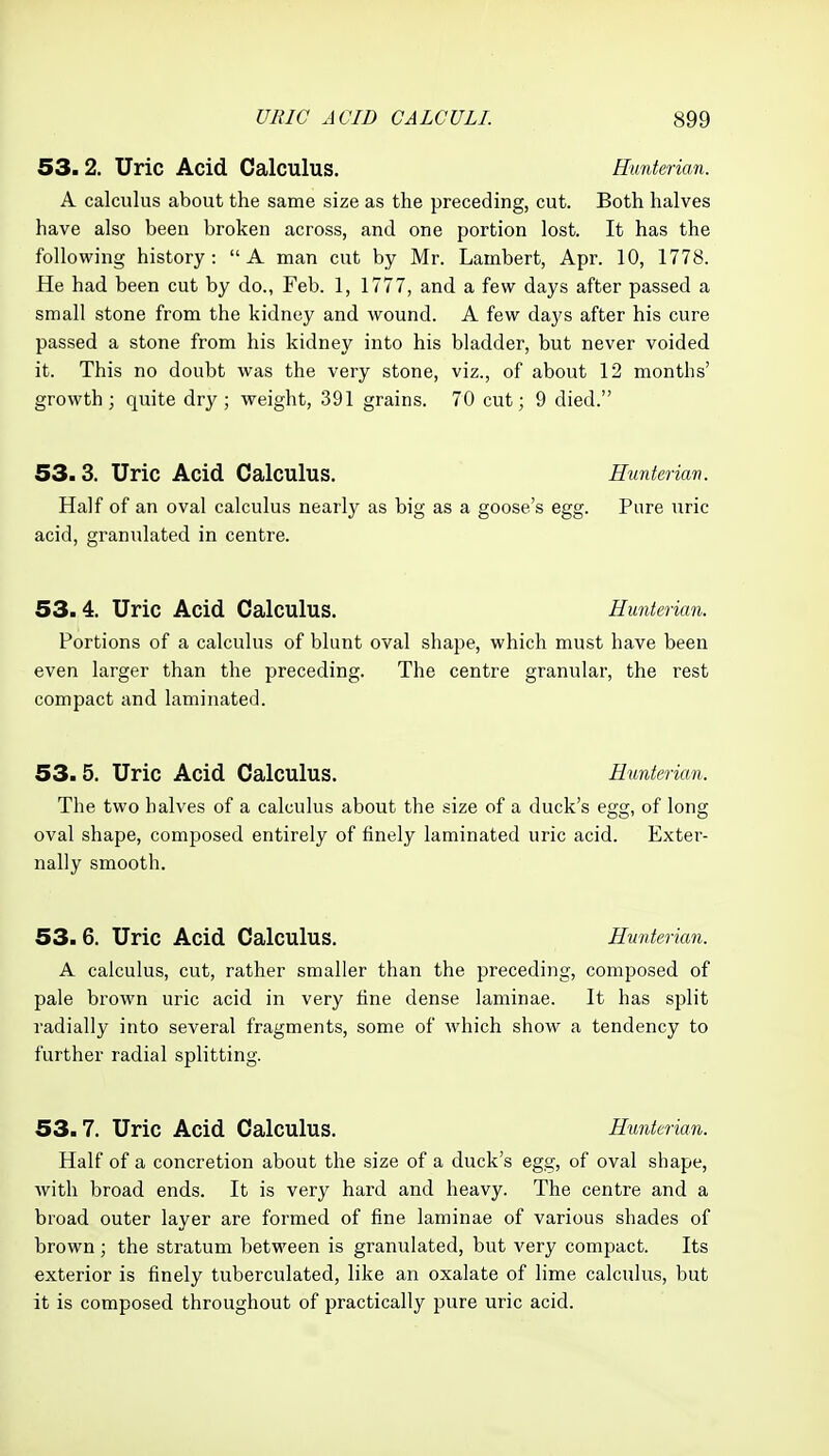 53.2. Uric Acid Calculus. Hunterian. A calculus about the same size as the preceding, cut. Both halves have also been broken across, and one portion lost. It has the following history: A man cut by Mr. Lambert, Apr. 10, 1778. He had been cut by do., Feb. 1, 1777, and a few days after passed a small stone from the kidney and wound. A few days after his cure passed a stone from his kidney into his bladder, but never voided it. This no doubt was the very stone, viz., of about 12 months' growth; quite dry; weight, 391 grains. 70 cut; 9 died. 53.3. Uric Acid Calculus. Hunterian. Half of an oval calculus nearly as big as a goose's egg. Pure uric acid, granulated in centre. 53.4. Uric Acid Calculus. Hunterian. Portions of a calculus of blunt oval shape, which must have been even larger than the preceding. The centre granular, the rest compact and laminated. 53.5. Uric Acid Calculus. Hmterian. The two halves of a calculus about the size of a duck's egg, of long oval shape, composed entirely of finely laminated uric acid. Exter- nally smooth. 53.6. Uric Acid Calculus. Hunterian. A calculus, cut, rather smaller than the preceding, composed of pale brown uric acid in very fine dense laminae. It has split radially into several fragments, some of which show a tendency to further radial splitting. 53.7. Uric Acid Calculus. Hmterian. Half of a concretion about the size of a duck's egg, of oval shape, Avith broad ends. It is very hard and heavy. The centre and a broad outer layer are formed of fine laminae of various shades of brown; the stratum between is granulated, but very compact. Its exterior is finely tuberculated, like an oxalate of lime calculus, but it is composed throughout of practically pure uric acid.