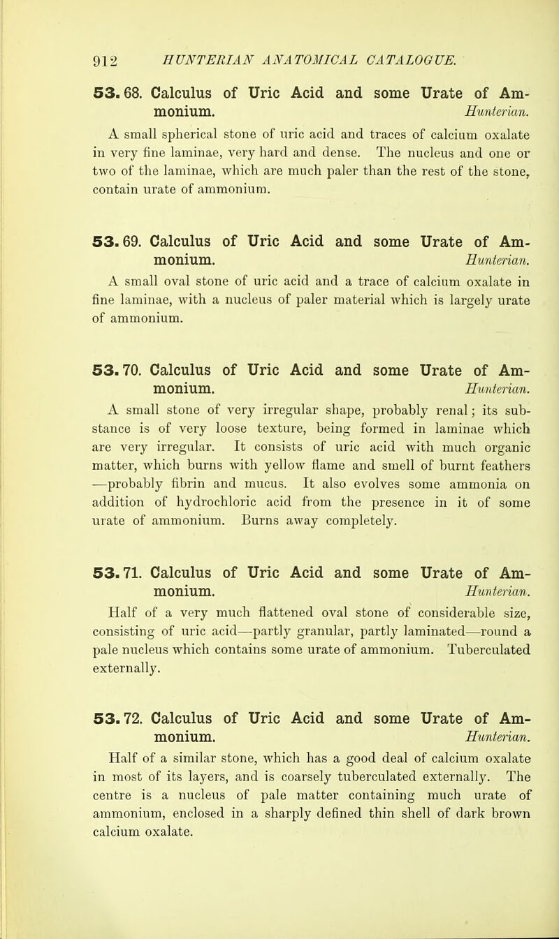 53.68. Calculus of Uric Acid and some Urate of Am- monium, Hunterian. A small spherical stone of uric acid and traces of calcium oxalate in very fine laminae, very hard and dense. The nucleus and one or two of the laminae, which are much paler than the rest of the stone, contain urate of ammonium. 53.69. Calculus of Uric Acid and some Urate of Am- monium. Hunterian. A small oval stone of uric acid and a trace of calcium oxalate in fine laminae, with a nucleus of paler material which is largely urate of ammonium. 53.70. Calculus of Uric Acid and some Urate of Am- monium. Hunterian. A small stone of very irregular shape, probably renal; its sub- stance is of very loose texture, being formed in laminae which are very irregular. It consists of uric acid with much organic matter, which burns with yellow flame and smell of burnt feathers —probably fibrin and mucus. It also evolves some ammonia on addition of hydrochloric acid from the presence in it of some urate of ammonium. Burns away completely. 53.71. Calculus of Uric Acid and some Urate of Am- monium. Hunterian. Half of a very much flattened oval stone of considerable size, consisting of uric acid—partly granular, partly laminated—round a pale nucleus which contains some urate of ammonium. Tuberculated externally. 53.72. Calculus of Uric Acid and some Urate of Am- monium. Hunterian. Half of a similar stone, which has a good deal of calcium oxalate in most of its layers, and is coarsely tuberculated externally. The centre is a nucleus of pale matter containing much urate of ammonium, enclosed in a sharply defined thin shell of dark brown calcium oxalate.