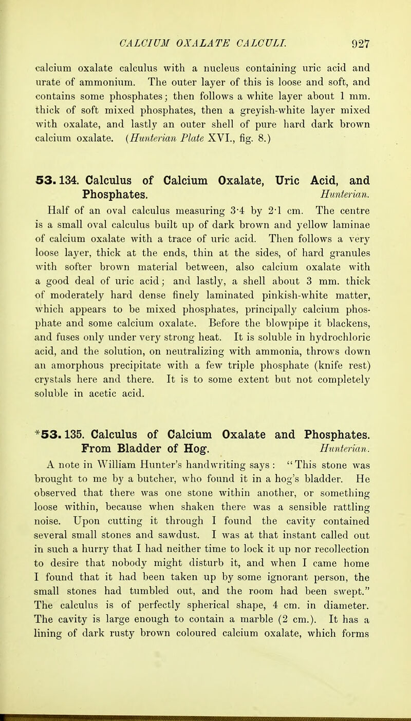 calcium oxalate calculus with a nucleus containing uric acid and urate of ammonium. The outer layer of this is loose and soft, and contains some phosphates; then follows a white layer about 1 mm. thick of soft mixed phosphates, then a greyish-white layer mixed with oxalate, and lastly an outer shell of pure hard dark brown calcium oxalate. {Hunterian Plate XVI., fig. 8.) 53.134. Calculus of Calcium Oxalate, Uric Acid, and Phosphates. Hunterian. Half of an oval calculus measuring 34 by 2-1 cm. The centre is a small oval calculus built up of dark brown and yellow laminae of calcium oxalate with a trace of uric acid. Then follows a very loose layer, thick at the ends, thin at the sides, of hard granules with softer brown material between, also calcium oxalate with a good deal of uric acid; and lastly, a shell about 3 mm. thick of moderately hard dense finely laminated pinkish-white matter, which appears to be mixed phosphates, principally calcium phos- phate and some calcium oxalate. Before the blowpipe it blackens, and fuses only under very strong heat. It is soluble in hydrochloric acid, and the solution, on neutralizing with ammonia, throws down an amorphous precipitate with a few triple phosphate (knife rest) crystals here and there. It is to some extent but not completely soluble in acetic acid. *53.135. Calculus of Calcium Oxalate and Phosphates. From Bladder of Hog. Hunterian. A note in William Hunter's handwriting says : This stone was brought to me by a butcher, who found it in a hog's bladder. He observed that there was one stone within another, or something loose within, because when shaken there was a sensible rattling noise. Upon cutting it through I found the cavity contained several small stones and sawdust. I was at that instant called out in such a hurry that I had neither time to lock it up nor recollection to desire that nobody might disturb it, and when I came home I found that it had been taken up by some ignorant person, the small stones had tumbled out, and the room had been swept. The calculus is of perfectly spherical shape, 4 cm. in diameter. The cavity is large enough to contain a marble (2 cm.). It has a lining of dark rusty brown coloured calcium oxalate, which forms