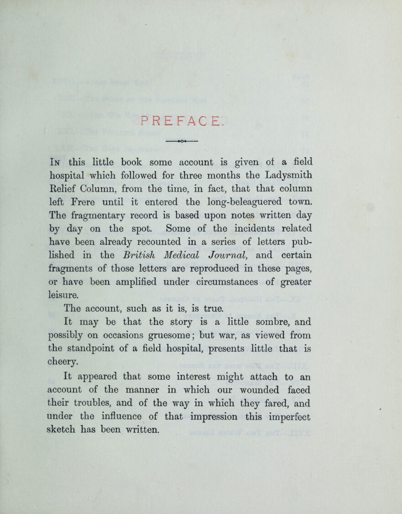 PREFACE. In this little book some account is given of a field hospital which followed for three months the Ladysmith Relief Column, from the time, in fact, that that column left Frere until it entered the long-beleaguered town. The fragmentary record is based upon notes written day by day on the spot. Some of the incidents related have been already recounted in a series of letters pub- lished in the British Medical Journal, and certain fragments of those letters are reproduced in these pages, or have been amplified under circumstances of greater leisure. The account, such as it is, is true. It may be that the story is a little sombre, and possibly on occasions gruesome; but war, as viewed from the standpoint of a field hospital, presents little that is cheery. It appeared that some interest might attach to an account of the manner in which our wounded faced their troubles, and of the way in which they fared, and under the influence of that impression this imperfect sketch has been written.