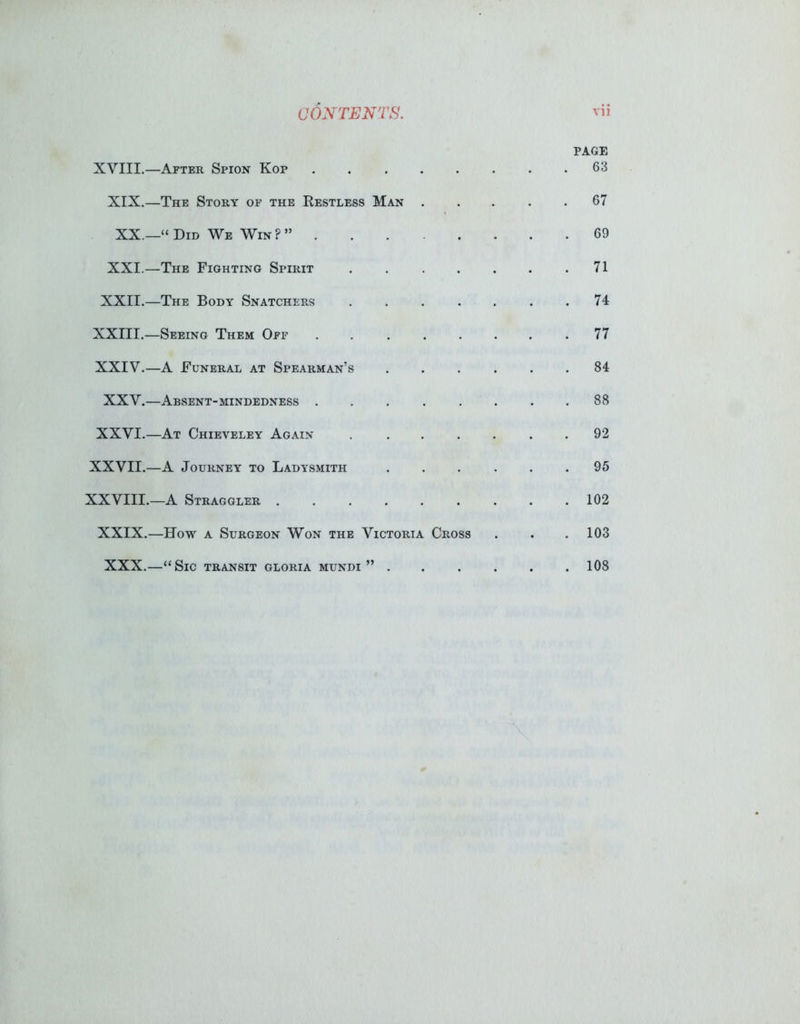 PAGE XVIII.—After Spion Kop 63 XIX.—The Story of the Restless Man 67 XX.—“ Did We Win ? ” 69 XXI.—The Fighting Spirit . . . . . .71 XXII.—The Body Snatchers 74 XXIII.—Seeing Them Off 77 XXIV.—A Funeral at Spearman’s ...... 84 XXV.—Absent-mindedness 88 XXVI.—At Chieveley Again 92 XXVII.—A Journey to Ladysmith ...... 95 XXVIII.—A Straggler 102 XXIX.—How a Surgeon Won the Victoria Cross . . .103 XXX.—“Sic transit gloria mundi ” 108