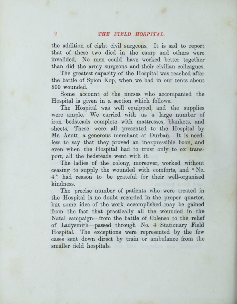 THE FIELD HOSPITAL. the addition of eight civil surgeons. It is sad to report that of these two died in the camp and others were invalided. No men could have worked better together than did the army surgeons and their civihan colleagues. The greatest capacity of the Hospital was reached after the battle of Spion Kop, when we had in our tents about 800 wounded. Some account of the nurses who accompanied the Hospital is given in a section which follows. The Hospital was well equipped, and the supplies were ample. We carried with us a large number of iron bedsteads complete with mattresses, blankets, and sheets. These were all presented to the Hospital by Mr. Acutt, a generous merchant at Durban. It is need- less tx) say that they proved an inexpressible boon, and even when the Hospital had to trust only to ox trans- port, aU the bedsteads went with it. The ladies of the colony, moreover, worked without ceasing to supply the wounded with comforts, and “ No. 4” had reason to be grateful for their well-organised kindness. The precise number of patients who were treated in the Hospital is no doubt recorded in the proper quarter, but some idea of the work accomplished may be gained from the fact that practically all the wounded in the Natal campaign—from the battle of Colenso to the relief of Ladysmith—passed through No. 4 Stationary Field Hospital. The exceptions were represented by the few cases sent down direct by train or ambulance from the smaller field hospitals.