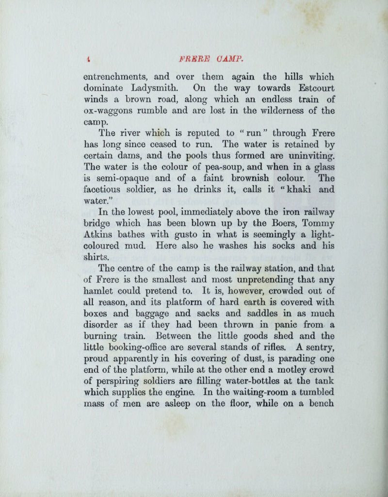 entrenchments, and over them again the hills which dominate Ladysmith. On the way towards Estcourt winds a brown road, along which an endless train of ox-waggons rumble and are lost in the wilderness of the camp. The river which is reputed to “ run ” through Frere has long since ceased to run. The water is retained by certain dams, and the pools thus formed are uninviting. The water is the colour of pea-soup, and when in a glass is semi-opaque and of a faint brownish colour. The facetious soldier, as he drinks it, calls it “khaki and water.” In the lowest pool, immediately above the iron railway bridge which has been blown up by the Boers, Tommy Atkins bathes with gusto in what is seemingly a light- coloured mud. Here also he washes his socks and his shirts. The centre of the camp is the railway station, and that of Frere is the smallest and most unpretending that any hamlet could pretend to. It is, however, crowded out of all reason, and its platform of hard earth is covered with boxes and baggage and sacks and saddles in as much disorder as if they had been thrown in panic from a burning train. Between the little goods shed and the little booking-office are several stands of rifles. A sentry, proud apparently in his covering of dust, is parading one end of the platform, while at the other end a motley crowd of perspiring soldiers are filling water-bottles at the tank which supplies the engine. In the waiting-room a tumbled mass of men are asleep on the floor, while on a bench