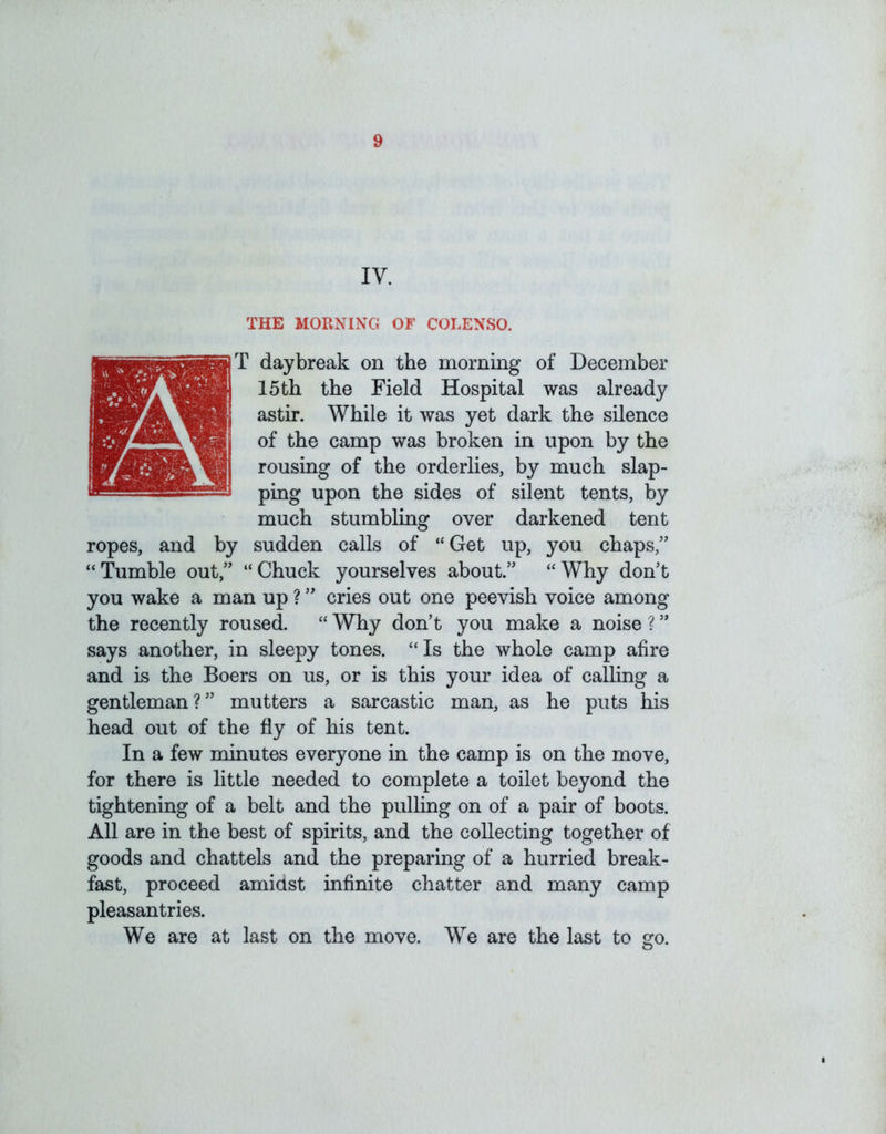 IV. THE MORNING OF COLENSO. T daybreak on the morning of December 15 th the Field Hospital was already astir. While it was yet dark the silence of the camp was broken in upon by the rousing of the orderlies, by much slap- ping upon the sides of silent tents, by much stumbling over darkened tent ropes, and by sudden calls of “Get up, you chaps,” “Tumble out,” “Chuck yourselves about.” “Why don’t you wake a man up ? ” cries out one peevish voice among the recently roused. “ Why don’t you make a noise ? ” says another, in sleepy tones. “Is the whole camp afire and is the Boers on us, or is this your idea of calling a gentleman?” mutters a sarcastic man, as he puts his head out of the fly of his tent. In a few minutes everyone in the camp is on the move, for there is little needed to complete a toilet beyond the tightening of a belt and the pulling on of a pair of boots. All are in the best of spirits, and the collecting together of goods and chattels and the preparing of a hurried break- fast, proceed amidst infinite chatter and many camp pleasantries. We are at last on the move. We are the last to sro. O