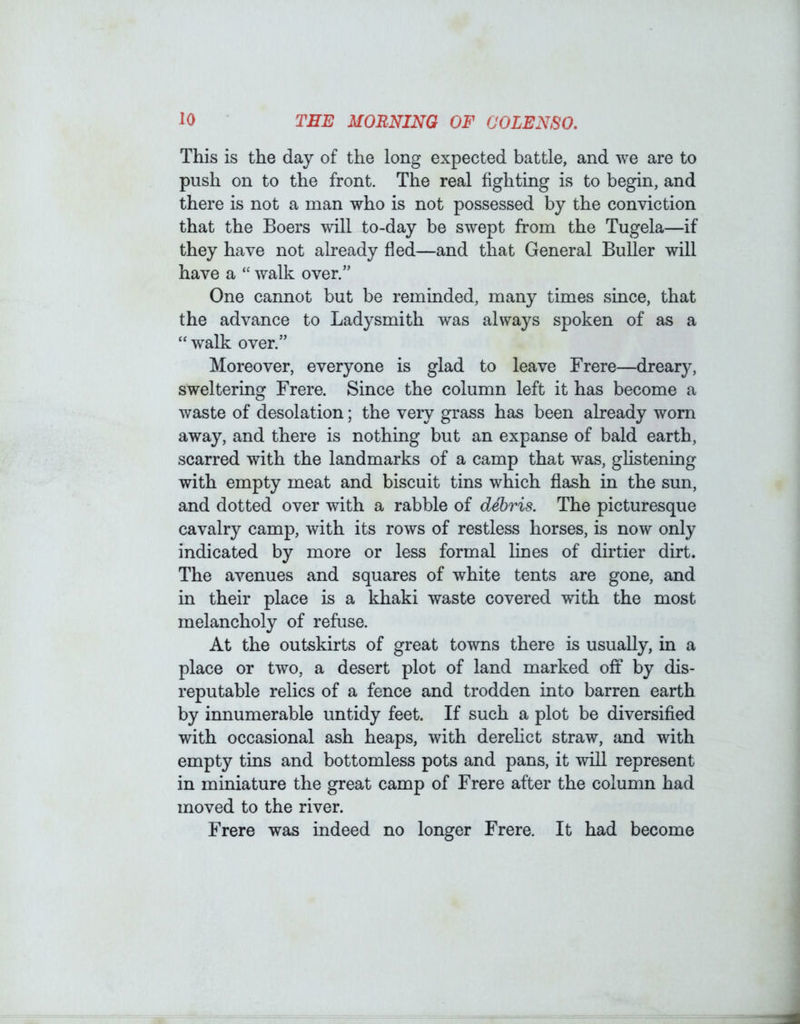 This is the day of the long expected battle, and we are to push on to the front. The real fighting is to begin, and there is not a man who is not possessed by the conviction that the Boers will to-day be swept from the Tugela—if they have not already fled—and that General BuUer will have a “ walk over.” One cannot but be reminded, many times since, that the advance to Ladysmith was always spoken of as a “ walk over.” Moreover, everyone is glad to leave Frere—dreary, sweltering Frere. Since the column left it has become a waste of desolation; the very grass has been already worn away, and there is nothing but an expanse of bald earth, scarred with the landmarks of a camp that was, ghstening with empty meat and biscuit tins which flash in the sun, and dotted over with a rabble of debris. The picturesque cavalry camp, with its rows of restless horses, is now only indicated by more or less formal hnes of dirtier dirt. The avenues and squares of white tents are gone, and in their place is a khaki waste covered with the most melancholy of refuse. At the outskirts of great towns there is usually, in a place or two, a desert plot of land marked off by dis- reputable relics of a fence and trodden into barren earth by innumerable untidy feet. If such a plot be diversified with occasional ash heaps, with derelict straw, and with empty tins and bottomless pots and pans, it will represent in miniature the great camp of Frere after the column had moved to the river. Frere was indeed no longer Frere. It had become