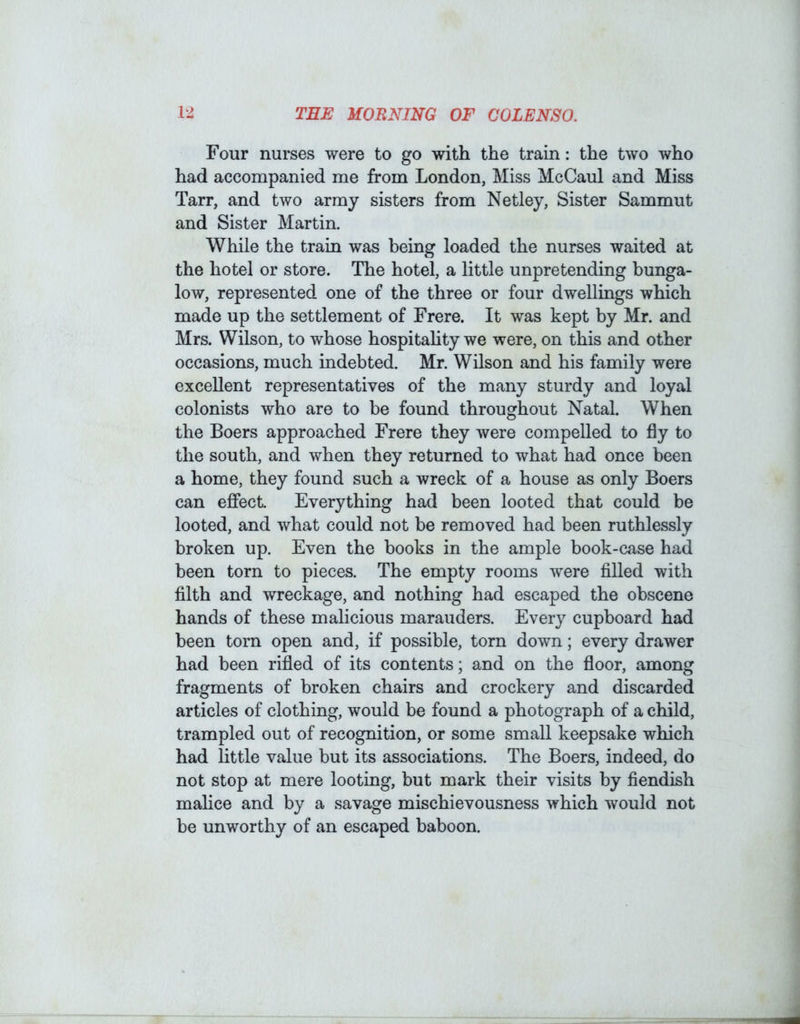 Four nurses were to go with the train: the two who had accompanied me from London, Miss McCaul and Miss Tarr, and two army sisters from Netley, Sister Sammut and Sister Martin. While the train was being loaded the nurses waited at the hotel or store. The hotel, a little unpretending bunga- low, represented one of the three or four dwellings which made up the settlement of Frere. It was kept by Mr. and Mrs. Wilson, to whose hospitahty we were, on this and other occasions, much indebted. Mr. Wilson and his family were excellent representatives of the many sturdy and loyal colonists who are to be found throughout Natal. When the Boers approached Frere they were compelled to fly to the south, and when they returned to what had once been a home, they found such a wreck of a house as only Boers can effect Everything had been looted that could be looted, and what could not be removed had been ruthlessly broken up. Even the books in the ample book-case had been torn to pieces. The empty rooms were filled with filth and wreckage, and nothing had escaped the obscene hands of these malicious marauders. Every cupboard had been torn open and, if possible, torn down; every drawer had been rifled of its contents; and on the floor, among fragments of broken chairs and crockery and discarded articles of clothing, would be found a photograph of a child, trampled out of recognition, or some small keepsake which had httle value but its associations. The Boers, indeed, do not stop at mere looting, but mark their visits by fiendish malice and by a savage mischievousness which would not be unworthy of an escaped baboon.
