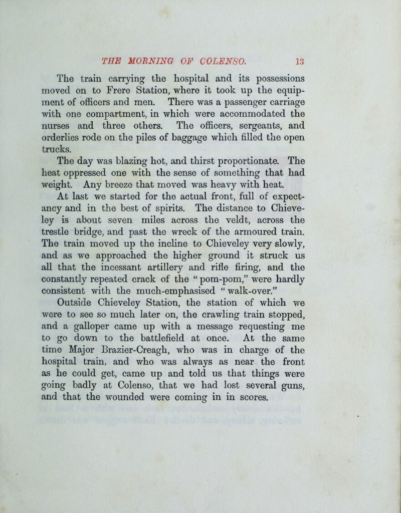 The train carrying the hospital and its possessions moved on to Frere Station, where it took up the equip- ment of officers and men. There was a passenger carriage with one compartment, in which were accommodated the nurses and three others. The officers, sergeants, and orderlies rode on the piles of baggage which filled the open trucks. The day was blazing hot, and thirst proportionate. The heat oppressed one with the sense of something that had weight. Any breeze that moved was heavy with heat. At last we started for the actual front, full of expect- ancy and in the best of spirits. The distance to Chieve- ley is about seven miles across the veldt, across the trestle bridge, and past the wreck of the armoured train. The train moved up the incline to Chieveley very slowly, and as we approached the higher ground it struck us all that the incessant artillery and rifle firing, and the constantly repeated crack of the “ pom-pom,” were hardly consistent with the much-emphasised “walk-over.” Outside Chieveley Station, the station of which we were to see so much later on, the crawling train stopped, and a galloper came up with a message requesting me to go down to the battlefield at once. At the same time Major Brazier-Creagh, who was in charge of the hospital train, and who was always as near the front as he could get, came up and told us that things were going badly at Colenso, that we had lost several guns, and that the wounded were coming in in scores.